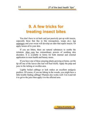 14                                   27 of the best health “tips”




              9. A few tricks for
            treating insect bites
    You don’t have to sit back and just passively put up with insects,
especially those that like to bite (mosquitoes, wasps etc.). Eat
asparagus and your sweat will develop an odor that repels insects. Or
apply lemon oil to your skin.
      If you are bitten, there are natural substances to soothe the
irritation. Aloe vera has extraordinary powers of soothing skin
disorders. It is available in forms for both internal and external
application in most health and beauty stores.
     If you have one of these amazing plants growing at home, cut the
tip off one of the leaves (the leaf will heal itself). Apply the pulp and
juice to the itching or swollen area.
      Lightly boiled cabbage or leek makes an excellent analgesic
poultice. Of course, if you are hiking in the woods, you might have a
little trouble finding cabbage! Plantain also works well. Cut it and rub
it to get to the juice then apply it to the affected area.
 