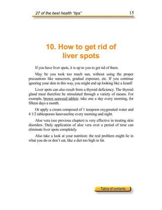 27 of the best health “tips”                                    15




           10. How to get rid of
                liver spots
    If you have liver spots, it is up to you to get rid of them.
    May be you took too much sun, without using the proper
precautions like sunscreen, gradual exposure, etc. If you continue
ignoring your skin in this way, you might end up looking like a lizard!
     Liver spots can also result from a thyroid deficiency. The thyroid
gland must therefore be stimulated through a variety of means. For
example, brown seaweed tablets: take one a day every morning, for
fifteen days a month.
    Or apply a cream composed of 1 teaspoon oxygenated water and
4 1/2 tablespoons lanovaseline every morning and night.
    Aloe vera (see previous chapter) is very effective in treating skin
disorders. Daily application of aloe vera over a period of time can
eliminate liver spots completely.
   Also take a look at your nutrition: the real problem might lie in
what you do or don’t eat, like a diet too high in fat.
 
