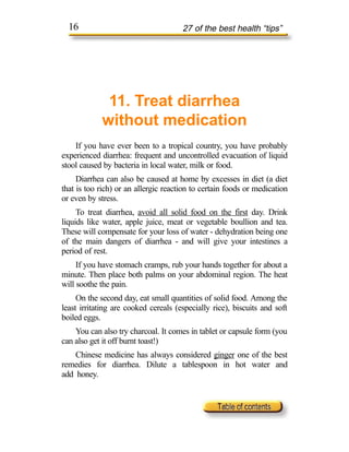 16                                  27 of the best health “tips”




             11. Treat diarrhea
            without medication
    If you have ever been to a tropical country, you have probably
experienced diarrhea: frequent and uncontrolled evacuation of liquid
stool caused by bacteria in local water, milk or food.
     Diarrhea can also be caused at home by excesses in diet (a diet
that is too rich) or an allergic reaction to certain foods or medication
or even by stress.
     To treat diarrhea, avoid all solid food on the first day. Drink
liquids like water, apple juice, meat or vegetable boullion and tea.
These will compensate for your loss of water - dehydration being one
of the main dangers of diarrhea - and will give your intestines a
period of rest.
     If you have stomach cramps, rub your hands together for about a
minute. Then place both palms on your abdominal region. The heat
will soothe the pain.
     On the second day, eat small quantities of solid food. Among the
least irritating are cooked cereals (especially rice), biscuits and soft
boiled eggs.
    You can also try charcoal. It comes in tablet or capsule form (you
can also get it off burnt toast!)
    Chinese medicine has always considered ginger one of the best
remedies for diarrhea. Dilute a tablespoon in hot water and
add honey.
 