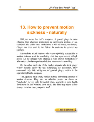 18                                27 of the best health “tips”




    13. How to prevent motion
        sickness - naturally
    Did you know that half a teaspoon of ground ginger is more
effective than chemical medication in suppressing motion or sea
sickness? And unlike most medication, it will not make you drowsy.
Ginger has been used in the Orient for centuries to prevent sea
sickness.
    Researchers asked subjects who were especially susceptible to
motion sickness to sit in a reclining chair that spun around at high
speed. All the subjects who ingested a well known medication or
who took a placebo experienced violent nausea and/or vomiting.
    On the other hand, six of the twelve subjects who took ginger
twenty minutes before the test experienced no discomfort. They
consumed only 840 milligrams of ground ginger, which is the
equivalent of half a teaspoon.
     The Japanese have a very curious method of treating all kinds of
motion sickness. They use an adhesive plaster to fasten an
“umeboshi” (a very salty fermented plum, available in most health
food stores in the West) to their navel. The idea may seem a little
strange, but what have you got to lose!
 
