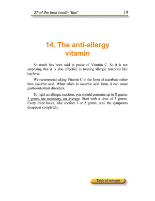 27 of the best health “tips”                                     19




             14. The anti-allergy
                   vitamin
    So much has been said in praise of Vitamin C. So it is not
surprising that it is also effective in treating allergic reactions like
hayfever.
    We recommend taking Vitamin C in the form of ascorbate rather
then ascorbic acid. When taken in ascorbic acid form, it can cause
gastro-intestinal disorders.
    To fight an allergic reaction, you should consume up to 8 grams.
5 grams are necessary, on average. Start with a dose of 3 grams.
Every three hours, take another 1 or 2 grams, until the symptoms
disappear completely.
 