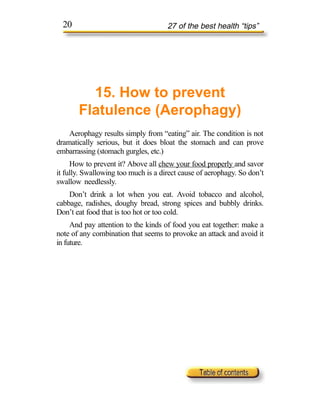 20                                 27 of the best health “tips”




         15. How to prevent
       Flatulence (Aerophagy)
    Aerophagy results simply from “eating” air. The condition is not
dramatically serious, but it does bloat the stomach and can prove
embarrassing (stomach gurgles, etc.)
     How to prevent it? Above all chew your food properly and savor
it fully. Swallowing too much is a direct cause of aerophagy. So don’t
swallow needlessly.
    Don’t drink a lot when you eat. Avoid tobacco and alcohol,
cabbage, radishes, doughy bread, strong spices and bubbly drinks.
Don’t eat food that is too hot or too cold.
     And pay attention to the kinds of food you eat together: make a
note of any combination that seems to provoke an attack and avoid it
in future.
 