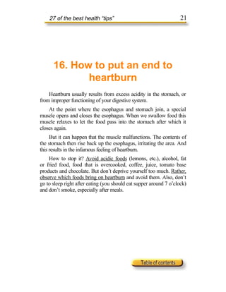 27 of the best health “tips”                                    21




      16. How to put an end to
             heartburn
    Heartburn usually results from excess acidity in the stomach, or
from improper functioning of your digestive system.
    At the point where the esophagus and stomach join, a special
muscle opens and closes the esophagus. When we swallow food this
muscle relaxes to let the food pass into the stomach after which it
closes again.
     But it can happen that the muscle malfunctions. The contents of
the stomach then rise back up the esophagus, irritating the area. And
this results in the infamous feeling of heartburn.
    How to stop it? Avoid acidic foods (lemons, etc.), alcohol, fat
or fried food, food that is overcooked, coffee, juice, tomato base
products and chocolate. But don’t deprive yourself too much. Rather,
observe which foods bring on heartburn and avoid them. Also, don’t
go to sleep right after eating (you should eat supper around 7 o’clock)
and don’t smoke, especially after meals.
 