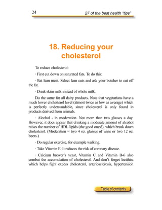 24                                  27 of the best health “tips”




             18. Reducing your
                 cholesterol
    To reduce cholesterol:
    · First cut down on saturated fats. To do this:
     · Eat lean meat. Select lean cuts and ask your butcher to cut off
the fat.
    · Drink skim milk instead of whole milk.
    Do the same for all dairy products. Note that vegetarians have a
much lower cholesterol level (almost twice as low as average) which
is perfectly understandable, since cholesterol is only found in
products derived from animals.
     · Alcohol - in moderation. Not more than two glasses a day.
However, it does appear that drinking a moderate amount of alcohol
raises the number of HDL lipids (the good ones!), which break down
cholesterol. (Moderation = two 4 oz. glasses of wine or two 12 oz.
beers.)
    · Do regular exercise, for example walking.
    · Take Vitamin E. It reduces the risk of coronary disease.
    · Calcium brewer’s yeast, Vitamin C and Vitamin B-6 also
combat the accumulation of cholesterol. And don’t forget lecithin,
which helps fight excess cholesterol, arteriosclerosis, hypertension
 