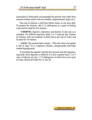 27 of the best health “tips”                                      27


(carminative). Particularly recommended for persons who suffer from
stomach cramps (and/or who are irritable, temperamental, angry etc.)
    One cup of infusion, a half hour before meals, or one hour after.
To prepare the infusion, add 5 1/2 tablespoons to a quart of boiling
water and let stand for five minutes.
     · CHERVIL: digestive, depurative and diuretic. It also acts as a
stimulant. For difficult digestion, drink 2 or 3 cups per day. Prepare
an infusion with one teaspoon of dried leaves per cup of water, and
let stand for 10 minutes.
     · SAGE: The ancients had a saying - “Why die when your garden
is full of sage!” It is a digestive, diuretic, antispasmodic and helps
combat hypoglycemia.
    It stimulates the appetite, fortifies the stomach and aids digestion,
especially when digestion is difficult. It is also a general tonic. 2 or 3
cups of infusion per day. 1 1/2 tablespoons of dried leaves per quart
of water. (Practical Guide No. 6, Vol. II).
 