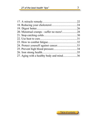 27 of the best health “tips”                                        3



17. A miracle remedy.................................................22
18. Reducing your cholesterol....................................24
19. Digest better.........................................................26
20. Menstrual cramps - suffer no more!.....................28
21. Stop catching colds...............................................30
22. Use heat to cure....................................................31
23. How to combat fatigue.........................................32
24. Protect yourself against cancer............................33
25. Prevent high blood pressure.................................34
26. Iron strong health.................................................35
27. Aging with a healthy body and mind....................36
 