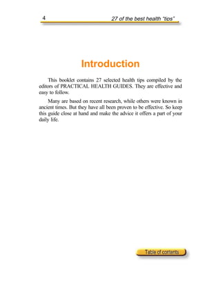 4                                27 of the best health “tips”




                    Introduction
    This booklet contains 27 selected health tips compiled by the
editors of PRACTICAL HEALTH GUIDES. They are effective and
easy to follow.
     Many are based on recent research, while others were known in
ancient times. But they have all been proven to be effective. So keep
this guide close at hand and make the advice it offers a part of your
daily life.
 