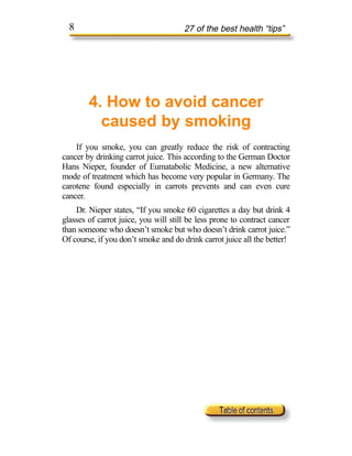 8                                   27 of the best health “tips”




        4. How to avoid cancer
          caused by smoking
    If you smoke, you can greatly reduce the risk of contracting
cancer by drinking carrot juice. This according to the German Doctor
Hans Nieper, founder of Eumatabolic Medicine, a new alternative
mode of treatment which has become very popular in Germany. The
carotene found especially in carrots prevents and can even cure
cancer.
    Dr. Nieper states, “If you smoke 60 cigarettes a day but drink 4
glasses of carrot juice, you will still be less prone to contract cancer
than someone who doesn’t smoke but who doesn’t drink carrot juice.”
Of course, if you don’t smoke and do drink carrot juice all the better!
 