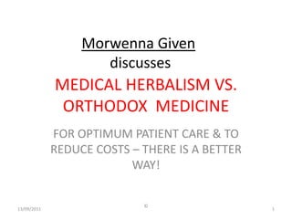 Morwenna Given
                     discusses
             MEDICAL HERBALISM VS.
              ORTHODOX MEDICINE
             FOR OPTIMUM PATIENT CARE & TO
             REDUCE COSTS – THERE IS A BETTER
                          WAY!

                            ©
13/09/2011                                      1
 