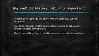 Why medical history taking is important?
▪ Patients do not come to the doctor with the diagnosis, but with
symptoms.
▪ In order to diagnose what the patient has, we need to get a good
relevance history of the patient.
▪ Also, history taking helps to find the cause for the patient’s condition.
 
