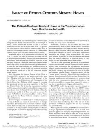 Delivered by Publishing Technology to: Naval Medical Center, San Diego IP: 159.71.254.248 on: Sun, 26 May 2013 21:26:15
Copyright (c) Association of Military Surgeons of the U.S. All rights reserved.
IMPACT OF PATIENT-CENTERED MEDICAL HOMES
MILITARY MEDICINE, 178, 2:126, 2013
The Patient-Centered Medical Home in the Transformation
From Healthcare to Health
VADM Matthew L. Nathan, MC USN
Our nation’s health and wellness trajectory continues in the
wrong direction. Nearly 68% of Americans are overweight or
obese. Chronic diseases that account for 75% of all direct
health care costs are also on the rise; 45% of the U.S. popula-
tion has at least one chronic medical condition, and of those, at
least half have multiple chronic conditions. If current trends
continue, by the year 2030, these numbers will skyrocket.
As a nation, we are on an unsustainable cost trajectory. By
2020, U.S. health care costs are estimated to account for 20%
of our gross domestic product. Some of the causes for this are
unavoidable, such as aging baby boomers. However, we are
not doing enough to combat the entirely preventable causes,
namely the trifecta of unhealthy behaviors, including inactiv-
ity, poor diet, and tobacco/alcohol use. In addition, there is an
increasing tendency for our health care system to prioritize
and incentivize taking care of the sick rather than keeping
people healthy.
Since becoming the Surgeon General of the Navy in
November 2011, my priority has been to strategically align
Navy Medicine with the priorities of the Secretary of the
Navy, Chief of Naval Operations, and Commandant of the
Marine Corps. Navy Medicine is fully engaged in executing
the operational missions and core capabilities of the Navy
and Marine Corps. We do this by maintaining warﬁghter
health readiness, deploying forward, and delivering a contin-
uum of care from the battleﬁeld to the bedside, while also
protecting the health of all those entrusted to our care. To
ensure the fulﬁllment of our mission, I have outlined 3 stra-
tegic goals for the Navy Medicine enterprise: readiness,
value, and jointness.
Transforming our societal focus from health care (a pound
of cure) to health (an ounce of prevention) is a strategic
imperative. The implications on military readiness are pro-
found. Approximately 30% of potential military candidates
ages 17 to 24 do not qualify for military duty because they are
overweight; but to sustain our ﬁghting force and successfully
execute our missions, our naval forces must be armed with ﬁt,
healthy, and ready Sailors and Marines.
Fortunately, we have a way to address this crisis—the
Patient-Centered Medical Home (PCMH) model launched at
Naval Hospital Pensacola and Walter Reed National Military
Medical Center, Bethesda, Maryland (formerly the National
Naval Medical Center) in 2008. It is now being implemented
throughout the Military Health System (MHS) and carries
great promise. It provides the clinical framework we need to
meet our strategic objectives in terms of quality of care,
impact on costs, population health, and readiness.
One of the most signiﬁcant beneﬁts of the team-based,
collaborative approach is that it allows us to embed within a
primary care environment the psychologists, nutritionists,
tobacco cessation specialists, mind-body medicine therapists,
and health educators our patients need in order to develop
and maintain mindful, healthy behaviors—along with the
“mental armor,” our active duty military personnel need to
increase their operational effectiveness and their resiliency in
bouncing back from stressful situations. As we move ahead
with this more comprehensive approach to health, we can
begin to better address so many of our patients for whom we
can ﬁnd no speciﬁc reason for pain and discomfort.
The PCMH model also provides a positive impact on
our costs. Early data reporting from the PCMH clinics
at Bethesda show reduced visits to the emergency room,
lowered pharmacy costs, and signiﬁcant per beneﬁciary per
year savings and improved Healthcare Effectiveness Data
and Information Set metrics, access, and patient satisfaction
and trust. These positive impacts on the bottom line can be
applied directly to improved costs or toward the reallocation
of resources from reimbursing those who are sick to the
population health-based programs that can make and keep
our patients healthy.
More signiﬁcant, however, the PCMH environment allows
us to go beyond mere collaboration and to a much more
proactive approach to managing our patient populations. It is
within the context of the medical home that we can begin to
surround our patients with the tools and resources they need
to move them from health care to health. To lead vibrant,
Surgeon General of the U.S. Navy
Chief, Bureau of Medicine and Surgery, Falls Church, VA.
doi: 10.7205/MILMED-D-12-00467
MILITARY MEDICINE, Vol. 178, February 2013126
 