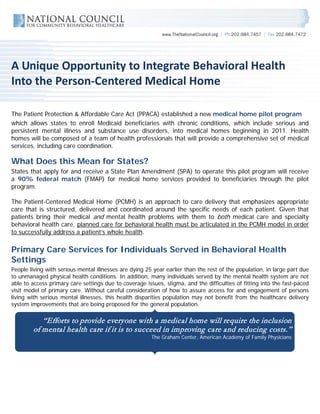 A Unique Opportunity to Integrate Behavioral Health
Into the Person-Centered Medical Home

The Patient Protection & Affordable Care Act (PPACA) established a new medical home pilot program
which allows states to enroll Medicaid beneficiaries with chronic conditions, which include serious and
persistent mental illness and substance use disorders, into medical homes beginning in 2011. Health
homes will be composed of a team of health professionals that will provide a comprehensive set of medical
services, including care coordination.

What Does this Mean for States?
States that apply for and receive a State Plan Amendment (SPA) to operate this pilot program will receive
a 90% federal match (FMAP) for medical home services provided to beneficiaries through the pilot
program.

The Patient-Centered Medical Home (PCMH) is an approach to care delivery that emphasizes appropriate
care that is structured, delivered and coordinated around the specific needs of each patient. Given that
patients bring their medical and mental health problems with them to both medical care and specialty
behavioral health care, planned care for behavioral health must be articulated in the PCMH model in order
to successfully address a patient’s whole health.

Primary Care Services for Individuals Served in Behavioral Health
Settings
People living with serious mental illnesses are dying 25 year earlier than the rest of the population, in large part due
to unmanaged physical health conditions. In addition, many individuals served by the mental health system are not
able to access primary care settings due to coverage issues, stigma, and the difficulties of fitting into the fast-paced
visit model of primary care. Without careful consideration of how to assure access for and engagement of persons
living with serious mental illnesses, this health disparities population may not benefit from the healthcare delivery
system improvements that are being proposed for the general population.

           “Efforts to provide everyone with a medical home will require the inclusion
        of mental health care if it is to succeed in improving care and reducing costs.”
                                                        The Graham Center, American Academy of Family Physicians
 