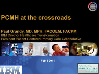 PCMH at the crossroads  Paul Grundy MD, MPH IBM International Director Healthcare Transformation Paul Grundy, MD, MPH, FACOEM, FACPM  IBM Director Healthcare Transformation President Patient Centered Primary Care Collaborative Trip to Denmark  July 10 2009  Feb 4 2011 