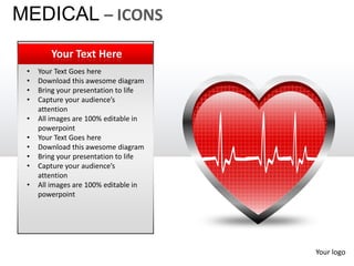 MEDICAL – ICONS
        Your Text Here
 •   Your Text Goes here
 •   Download this awesome diagram
 •   Bring your presentation to life
 •   Capture your audience’s
     attention
 •   All images are 100% editable in
     powerpoint
 •   Your Text Goes here
 •   Download this awesome diagram
 •   Bring your presentation to life
 •   Capture your audience’s
     attention
 •   All images are 100% editable in
     powerpoint




                                       Your logo
 