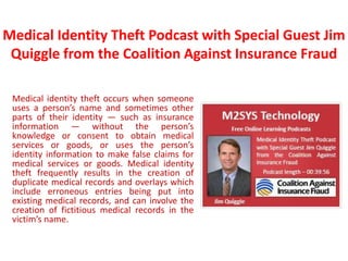Medical Identity Theft Podcast with Special Guest Jim
 Quiggle from the Coalition Against Insurance Fraud

 Medical identity theft occurs when someone
 uses a person’s name and sometimes other
 parts of their identity — such as insurance
 information — without the person’s
 knowledge or consent to obtain medical
 services or goods, or uses the person’s
 identity information to make false claims for
 medical services or goods. Medical identity
 theft frequently results in the creation of
 duplicate medical records and overlays which
 include erroneous entries being put into
 existing medical records, and can involve the
 creation of fictitious medical records in the
 victim’s name.
 