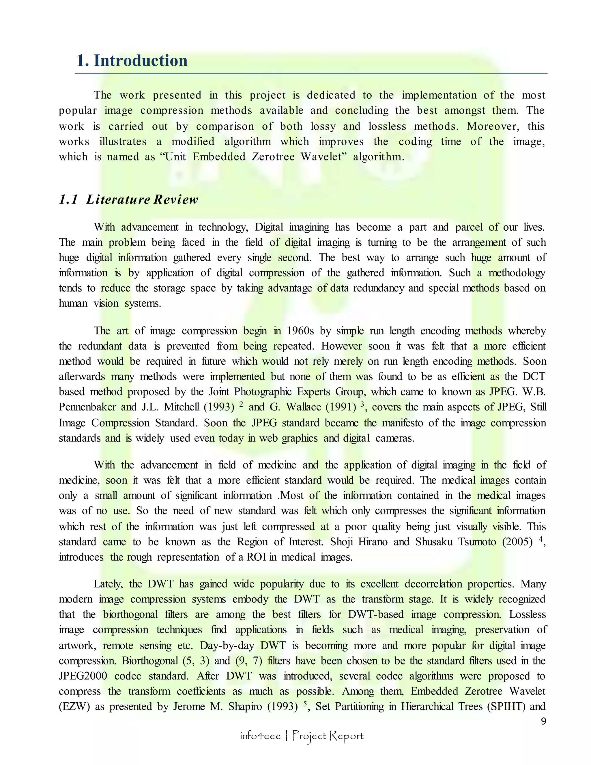 9 
info4eee | Project Report 
1. Introduction 
The work presented in this project is dedicated to the implementation of the most 
popular image compression methods available and concluding the best amongst them. The 
work is carried out by comparison of both lossy and lossless methods. Moreover, this 
works illustrates a modified algorithm which improves the coding time of the image, 
which is named as “Unit Embedded Zerotree Wavelet” algorit hm. 
1.1 Li terature Review 
With advancement in technology, Digital imagining has become a part and parcel of our lives. 
The main problem being faced in the field of digital imaging is turning to be the arrangement of such 
huge digital information gathered every single second. The best way to arrange such huge amount of 
information is by application of digital compression of the gathered information. Such a methodology 
tends to reduce the storage space by taking advantage of data redundancy and special methods based on 
human vision systems. 
The art of image compression begin in 1960s by simple run length encoding methods whereby 
the redundant data is prevented from being repeated. However soon it was felt that a more efficient 
method would be required in future which would not rely merely on run length encoding methods. Soon 
afterwards many methods were implemented but none of them was found to be as efficient as the DCT 
based method proposed by the Joint Photographic Experts Group, which came to known as JPEG. W.B. 
Pennenbaker and J.L. Mitchell (1993) 2 and G. Wallace (1991) 3, covers the main aspects of JPEG, Still 
Image Compression Standard. Soon the JPEG standard became the manifesto of the image compression 
standards and is widely used even today in web graphics and digital cameras. 
With the advancement in field of medicine and the application of digital imaging in the field of 
medicine, soon it was felt that a more efficient standard would be required. The medical images contain 
only a small amount of significant information .Most of the information contained in the medical images 
was of no use. So the need of new standard was felt which only compresses the significant information 
which rest of the information was just left compressed at a poor quality being just visually visible. This 
standard came to be known as the Region of Interest. Shoji Hirano and Shusaku Tsumoto (2005) 4, 
introduces the rough representation of a ROI in medical images. 
Lately, the DWT has gained wide popularity due to its excellent decorrelation properties. Many 
modern image compression systems embody the DWT as the transform stage. It is widely recognized 
that the biorthogonal filters are among the best filters for DWT-based image compression. Lossless 
image compression techniques find applications in fields such as medical imaging, preservation of 
artwork, remote sensing etc. Day-by-day DWT is becoming more and more popular for digital image 
compression. Biorthogonal (5, 3) and (9, 7) filters have been chosen to be the standard filters used in the 
JPEG2000 codec standard. After DWT was introduced, several codec algorithms were proposed to 
compress the transform coefficients as much as possible. Among them, Embedded Zerotree Wavelet 
(EZW) as presented by Jerome M. Shapiro (1993) 5, Set Partitioning in Hierarchical Trees (SPIHT) and 
 