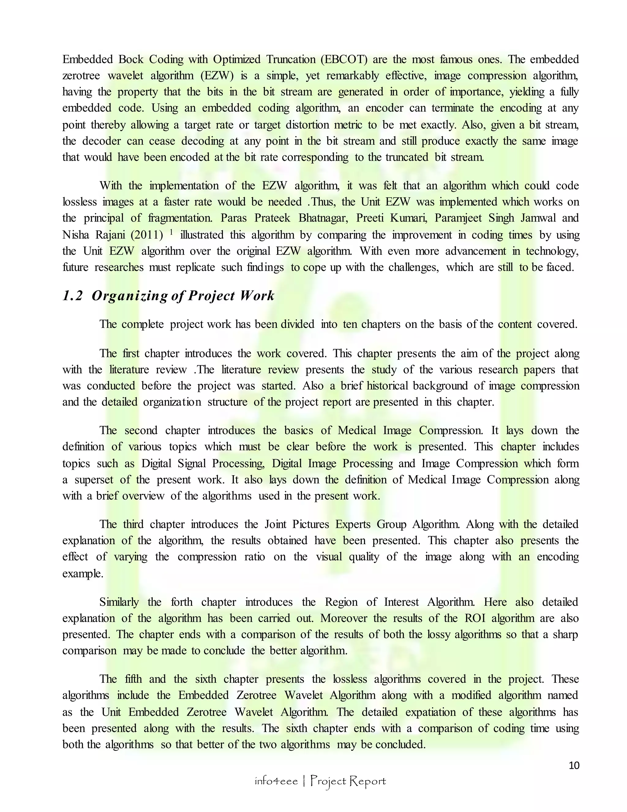 Embedded Bock Coding with Optimized Truncation (EBCOT) are the most famous ones. The embedded 
zerotree wavelet algorithm (EZW) is a simple, yet remarkably effective, image compression algorithm, 
having the property that the bits in the bit stream are generated in order of importance, yielding a fully 
embedded code. Using an embedded coding algorithm, an encoder can terminate the encoding at any 
point thereby allowing a target rate or target distortion metric to be met exactly. Also, given a bit stream, 
the decoder can cease decoding at any point in the bit stream and still produce exactly the same image 
that would have been encoded at the bit rate corresponding to the truncated bit stream. 
With the implementation of the EZW algorithm, it was felt that an algorithm which could code 
lossless images at a faster rate would be needed .Thus, the Unit EZW was implemented which works on 
the principal of fragmentation. Paras Prateek Bhatnagar, Preeti Kumari, Paramjeet Singh Jamwal and 
Nisha Rajani (2011) 1 illustrated this algorithm by comparing the improvement in coding times by using 
the Unit EZW algorithm over the original EZW algorithm. With even more advancement in technology, 
future researches must replicate such findings to cope up with the challenges, which are still to be faced. 
The complete project work has been divided into ten chapters on the basis of the content covered. 
The first chapter introduces the work covered. This chapter presents the aim of the project along 
with the literature review .The literature review presents the study of the various research papers that 
was conducted before the project was started. Also a brief historical background of image compression 
and the detailed organization structure of the project report are presented in this chapter. 
The second chapter introduces the basics of Medical Image Compression. It lays down the 
definition of various topics which must be clear before the work is presented. This chapter includes 
topics such as Digital Signal Processing, Digital Image Processing and Image Compression which form 
a superset of the present work. It also lays down the definition of Medical Image Compression along 
with a brief overview of the algorithms used in the present work. 
The third chapter introduces the Joint Pictures Experts Group Algorithm. Along with the detailed 
explanation of the algorithm, the results obtained have been presented. This chapter also presents the 
effect of varying the compression ratio on the visual quality of the image along with an encoding 
example. 
Similarly the forth chapter introduces the Region of Interest Algorithm. Here also detailed 
explanation of the algorithm has been carried out. Moreover the results of the ROI algorithm are also 
presented. The chapter ends with a comparison of the results of both the lossy algorithms so that a sharp 
comparison may be made to conclude the better algorithm. 
The fifth and the sixth chapter presents the lossless algorithms covered in the project. These 
algorithms include the Embedded Zerotree Wavelet Algorithm along with a modified algorithm named 
as the Unit Embedded Zerotree Wavelet Algorithm. The detailed expatiation of these algorithms has 
been presented along with the results. The sixth chapter ends with a comparison of coding time using 
both the algorithms so that better of the two algorithms may be concluded. 
10 
1.2 Organizing of Project Work 
info4eee | Project Report 
 