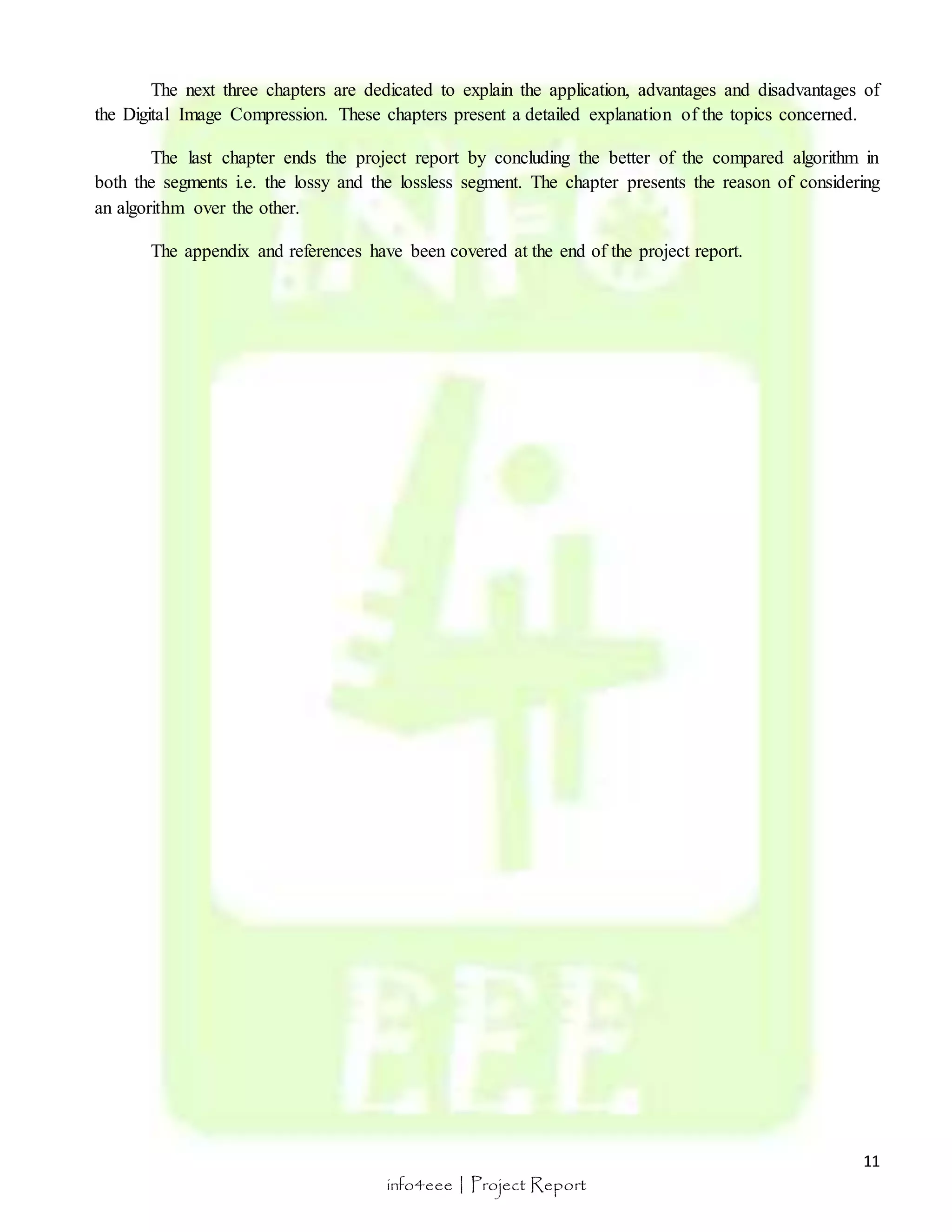 The next three chapters are dedicated to explain the application, advantages and disadvantages of 
The last chapter ends the project report by concluding the better of the compared algorithm in 
both the segments i.e. the lossy and the lossless segment. The chapter presents the reason of considering 
an algorithm over the other. 
11 
the Digital Image Compression. These chapters present a detailed explanation of the topics concerned. 
The appendix and references have been covered at the end of the project report. 
info4eee | Project Report 
 