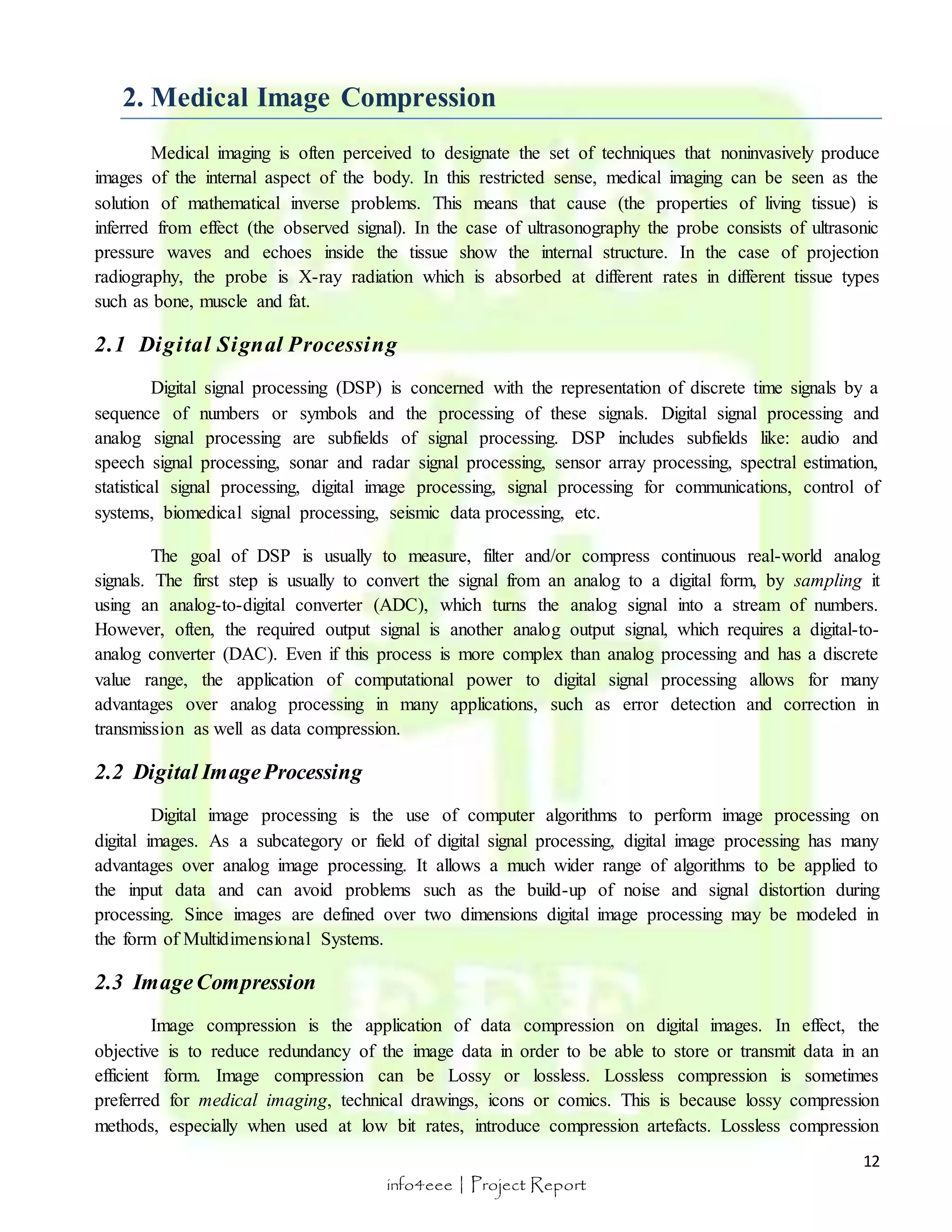 Medical imaging is often perceived to designate the set of techniques that noninvasively produce 
images of the internal aspect of the body. In this restricted sense, medical imaging can be seen as the 
solution of mathematical inverse problems. This means that cause (the properties of living tissue) is 
inferred from effect (the observed signal). In the case of ultrasonography the probe consists of ultrasonic 
pressure waves and echoes inside the tissue show the internal structure. In the case of projection 
radiography, the probe is X-ray radiation which is absorbed at different rates in different tissue types 
such as bone, muscle and fat. 
Digital signal processing (DSP) is concerned with the representation of discrete time signals by a 
sequence of numbers or symbols and the processing of these signals. Digital signal processing and 
analog signal processing are subfields of signal processing. DSP includes subfields like: audio and 
speech signal processing, sonar and radar signal processing, sensor array processing, spectral estimation, 
statistical signal processing, digital image processing, signal processing for communications, control of 
systems, biomedical signal processing, seismic data processing, etc. 
The goal of DSP is usually to measure, filter and/or compress continuous real-world analog 
signals. The first step is usually to convert the signal from an analog to a digital form, by sampling it 
using an analog-to-digital converter (ADC), which turns the analog signal into a stream of numbers. 
However, often, the required output signal is another analog output signal, which requires a digital-to-analog 
converter (DAC). Even if this process is more complex than analog processing and has a discrete 
value range, the application of computational power to digital signal processing allows for many 
advantages over analog processing in many applications, such as error detection and correction in 
transmission as well as data compression. 
12 
2. Medical Image Compression 
2.1 Digi tal Signal Processing 
info4eee | Project Report 
2.2 Digital Image Processing 
Digital image processing is the use of computer algorithms to perform image processing on 
digital images. As a subcategory or field of digital signal processing, digital image processing has many 
advantages over analog image processing. It allows a much wider range of algorithms to be applied to 
the input data and can avoid problems such as the build-up of noise and signal distortion during 
processing. Since images are defined over two dimensions digital image processing may be modeled in 
the form of Multidimensional Systems. 
2.3 Image Compression 
Image compression is the application of data compression on digital images. In effect, the 
objective is to reduce redundancy of the image data in order to be able to store or transmit data in an 
efficient form. Image compression can be Lossy or lossless. Lossless compression is sometimes 
preferred for medical imaging, technical drawings, icons or comics. This is because lossy compression 
methods, especially when used at low bit rates, introduce compression artefacts. Lossless compression 
 