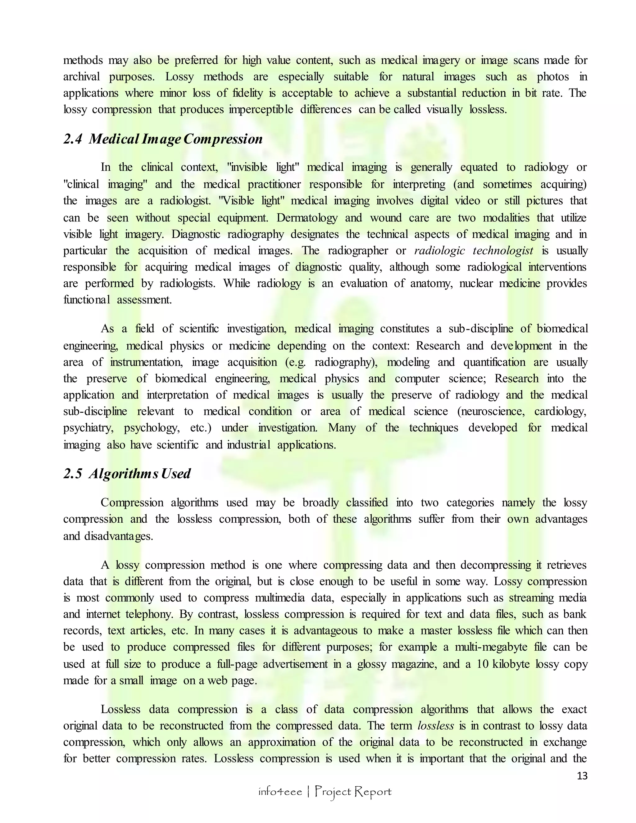 methods may also be preferred for high value content, such as medical imagery or image scans made for 
archival purposes. Lossy methods are especially suitable for natural images such as photos in 
applications where minor loss of fidelity is acceptable to achieve a substantial reduction in bit rate. The 
lossy compression that produces imperceptible differences can be called visually lossless. 
In the clinical context, "invisible light" medical imaging is generally equated to radiology or 
"clinical imaging" and the medical practitioner responsible for interpreting (and sometimes acquiring) 
the images are a radiologist. "Visible light" medical imaging involves digital video or still pictures that 
can be seen without special equipment. Dermatology and wound care are two modalities that utilize 
visible light imagery. Diagnostic radiography designates the technical aspects of medical imaging and in 
particular the acquisition of medical images. The radiographer or radiologic technologist is usually 
responsible for acquiring medical images of diagnostic quality, although some radiological interventions 
are performed by radiologists. While radiology is an evaluation of anatomy, nuclear medicine provides 
functional assessment. 
As a field of scientific investigation, medical imaging constitutes a sub-discipline of biomedical 
engineering, medical physics or medicine depending on the context: Research and development in the 
area of instrumentation, image acquisition (e.g. radiography), modeling and quantification are usually 
the preserve of biomedical engineering, medical physics and computer science; Research into the 
application and interpretation of medical images is usually the preserve of radiology and the medical 
sub-discipline relevant to medical condition or area of medical science (neuroscience, cardiology, 
psychiatry, psychology, etc.) under investigation. Many of the techniques developed for medical 
imaging also have scientific and industrial applications. 
13 
2.4 Medical Image Compression 
info4eee | Project Report 
2.5 Algorithms Used 
Compression algorithms used may be broadly classified into two categories namely the lossy 
compression and the lossless compression, both of these algorithms suffer from their own advantages 
and disadvantages. 
A lossy compression method is one where compressing data and then decompressing it retrieves 
data that is different from the original, but is close enough to be useful in some way. Lossy compression 
is most commonly used to compress multimedia data, especially in applications such as streaming media 
and internet telephony. By contrast, lossless compression is required for text and data files, such as bank 
records, text articles, etc. In many cases it is advantageous to make a master lossless file which can then 
be used to produce compressed files for different purposes; for example a multi-megabyte file can be 
used at full size to produce a full-page advertisement in a glossy magazine, and a 10 kilobyte lossy copy 
made for a small image on a web page. 
Lossless data compression is a class of data compression algorithms that allows the exact 
original data to be reconstructed from the compressed data. The term lossless is in contrast to lossy data 
compression, which only allows an approximation of the original data to be reconstructed in exchange 
for better compression rates. Lossless compression is used when it is important that the original and the 
 