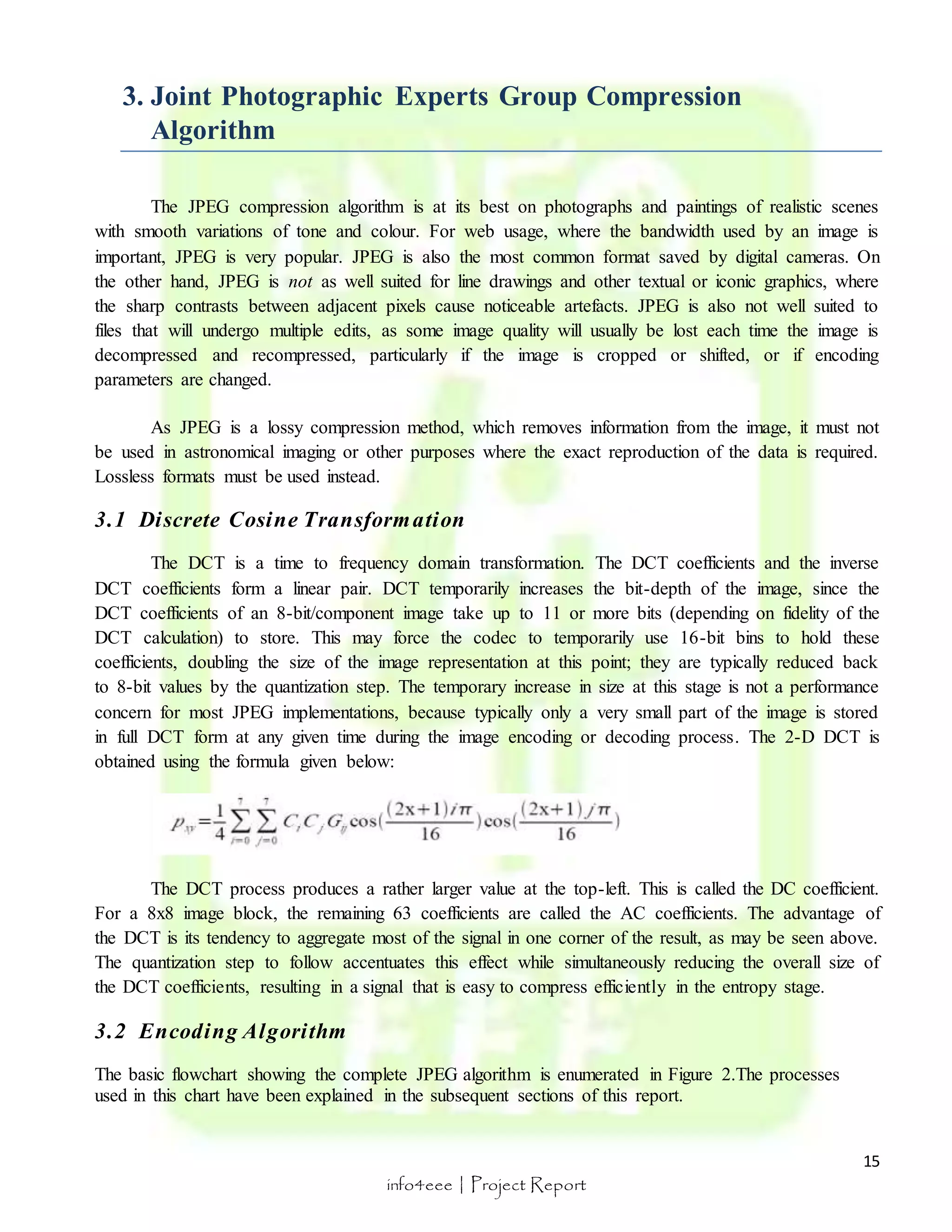 15 
3. Joint Photographic Experts Group Compression 
info4eee | Project Report 
Algorithm 
The JPEG compression algorithm is at its best on photographs and paintings of realistic scenes 
with smooth variations of tone and colour. For web usage, where the bandwidth used by an image is 
important, JPEG is very popular. JPEG is also the most common format saved by digital cameras. On 
the other hand, JPEG is not as well suited for line drawings and other textual or iconic graphics, where 
the sharp contrasts between adjacent pixels cause noticeable artefacts. JPEG is also not well suited to 
files that will undergo multiple edits, as some image quality will usually be lost each time the image is 
decompressed and recompressed, particularly if the image is cropped or shifted, or if encoding 
parameters are changed. 
As JPEG is a lossy compression method, which removes information from the image, it must not 
be used in astronomical imaging or other purposes where the exact reproduction of the data is required. 
Lossless formats must be used instead. 
3.1 Discrete Cosine Transformation 
The DCT is a time to frequency domain transformation. The DCT coefficients and the inverse 
DCT coefficients form a linear pair. DCT temporarily increases the bit-depth of the image, since the 
DCT coefficients of an 8-bit/component image take up to 11 or more bits (depending on fidelity of the 
DCT calculation) to store. This may force the codec to temporarily use 16-bit bins to hold these 
coefficients, doubling the size of the image representation at this point; they are typically reduced back 
to 8-bit values by the quantization step. The temporary increase in size at this stage is not a performance 
concern for most JPEG implementations, because typically only a very small part of the image is stored 
in full DCT form at any given time during the image encoding or decoding process. The 2-D DCT is 
obtained using the formula given below: 
The DCT process produces a rather larger value at the top-left. This is called the DC coefficient. 
For a 8x8 image block, the remaining 63 coefficients are called the AC coefficients. The advantage of 
the DCT is its tendency to aggregate most of the signal in one corner of the result, as may be seen above. 
The quantization step to follow accentuates this effect while simultaneously reducing the overall size of 
the DCT coefficients, resulting in a signal that is easy to compress efficiently in the entropy stage. 
3.2 Encoding Algori thm 
The basic flowchart showing the complete JPEG algorithm is enumerated in Figure 2.The processes 
used in this chart have been explained in the subsequent sections of this report. 
 