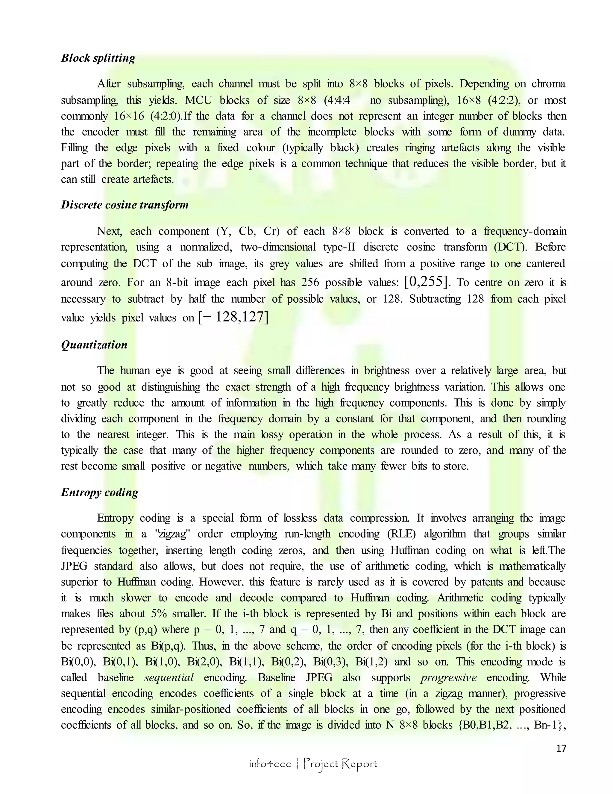 17 
info4eee | Project Report 
Block splitting 
After subsampling, each channel must be split into 8×8 blocks of pixels. Depending on chroma 
subsampling, this yields. MCU blocks of size 8×8 (4:4:4 – no subsampling), 16×8 (4:2:2), or most 
commonly 16×16 (4:2:0).If the data for a channel does not represent an integer number of blocks then 
the encoder must fill the remaining area of the incomplete blocks with some form of dummy data. 
Filling the edge pixels with a fixed colour (typically black) creates ringing artefacts along the visible 
part of the border; repeating the edge pixels is a common technique that reduces the visible border, but it 
can still create artefacts. 
Discrete cosine transform 
Next, each component (Y, Cb, Cr) of each 8×8 block is converted to a frequency-domain 
representation, using a normalized, two-dimensional type-II discrete cosine transform (DCT). Before 
computing the DCT of the sub image, its grey values are shifted from a positive range to one cantered 
around zero. For an 8-bit image each pixel has 256 possible values: [0,255]. To centre on zero it is 
necessary to subtract by half the number of possible values, or 128. Subtracting 128 from each pixel 
value yields pixel values on [− 128,127] 
Quantization 
The human eye is good at seeing small differences in brightness over a relatively large area, but 
not so good at distinguishing the exact strength of a high frequency brightness variation. This allows one 
to greatly reduce the amount of information in the high frequency components. This is done by simply 
dividing each component in the frequency domain by a constant for that component, and then rounding 
to the nearest integer. This is the main lossy operation in the whole process. As a result of this, it is 
typically the case that many of the higher frequency components are rounded to zero, and many of the 
rest become small positive or negative numbers, which take many fewer bits to store. 
Entropy coding 
Entropy coding is a special form of lossless data compression. It involves arranging the image 
components in a "zigzag" order employing run-length encoding (RLE) algorithm that groups similar 
frequencies together, inserting length coding zeros, and then using Huffman coding on what is left.The 
JPEG standard also allows, but does not require, the use of arithmetic coding, which is mathematically 
superior to Huffman coding. However, this feature is rarely used as it is covered by patents and because 
it is much slower to encode and decode compared to Huffman coding. Arithmetic coding typically 
makes files about 5% smaller. If the i-th block is represented by Bi and positions within each block are 
represented by (p,q) where p = 0, 1, ..., 7 and q = 0, 1, ..., 7, then any coefficient in the DCT image can 
be represented as Bi(p,q). Thus, in the above scheme, the order of encoding pixels (for the i-th block) is 
Bi(0,0), Bi(0,1), Bi(1,0), Bi(2,0), Bi(1,1), Bi(0,2), Bi(0,3), Bi(1,2) and so on. This encoding mode is 
called baseline sequential encoding. Baseline JPEG also supports progressive encoding. While 
sequential encoding encodes coefficients of a single block at a time (in a zigzag manner), progressive 
encoding encodes similar-positioned coefficients of all blocks in one go, followed by the next positioned 
coefficients of all blocks, and so on. So, if the image is divided into N 8×8 blocks {B0,B1,B2, .. ., Bn-1}, 
 