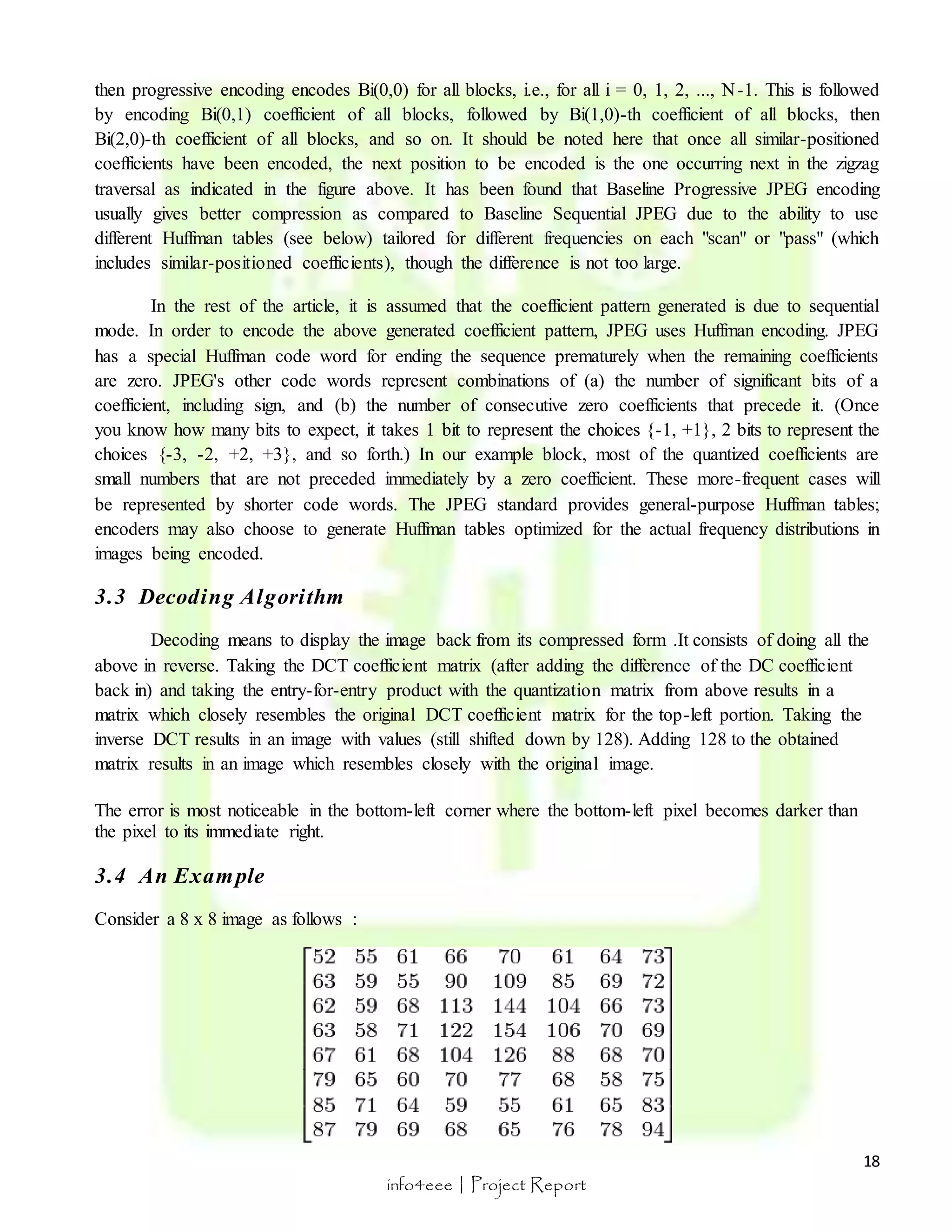 then progressive encoding encodes Bi(0,0) for all blocks, i.e., for all i = 0, 1, 2, ..., N-1. This is followed 
by encoding Bi(0,1) coefficient of all blocks, followed by Bi(1,0)-th coefficient of all blocks, then 
Bi(2,0)-th coefficient of all blocks, and so on. It should be noted here that once all similar-positioned 
coefficients have been encoded, the next position to be encoded is the one occurring next in the zigzag 
traversal as indicated in the figure above. It has been found that Baseline Progressive JPEG encoding 
usually gives better compression as compared to Baseline Sequential JPEG due to the ability to use 
different Huffman tables (see below) tailored for different frequencies on each "scan" or "pass" (which 
includes similar-positioned coefficients), though the difference is not too large. 
In the rest of the article, it is assumed that the coefficient pattern generated is due to sequential 
mode. In order to encode the above generated coefficient pattern, JPEG uses Huffman encoding. JPEG 
has a special Huffman code word for ending the sequence prematurely when the remaining coefficients 
are zero. JPEG's other code words represent combinations of (a) the number of significant bits of a 
coefficient, including sign, and (b) the number of consecutive zero coefficients that precede it. (Once 
you know how many bits to expect, it takes 1 bit to represent the choices {-1, +1}, 2 bits to represent the 
choices {-3, -2, +2, +3}, and so forth.) In our example block, most of the quantized coefficients are 
small numbers that are not preceded immediately by a zero coefficient. These more-frequent cases will 
be represented by shorter code words. The JPEG standard provides general-purpose Huffman tables; 
encoders may also choose to generate Huffman tables optimized for the actual frequency distributions in 
images being encoded. 
18 
info4eee | Project Report 
3.3 Decoding Algori thm 
Decoding means to display the image back from its compressed form .It consists of doing all the 
above in reverse. Taking the DCT coefficient matrix (after adding the difference of the DC coefficient 
back in) and taking the entry-for-entry product with the quantization matrix from above results in a 
matrix which closely resembles the original DCT coefficient matrix for the top-left portion. Taking the 
inverse DCT results in an image with values (still shifted down by 128). Adding 128 to the obtained 
matrix results in an image which resembles closely with the original image. 
The error is most noticeable in the bottom-left corner where the bottom-left pixel becomes darker than 
the pixel to its immediate right. 
3.4 An Example 
Consider a 8 x 8 image as follows : 
 