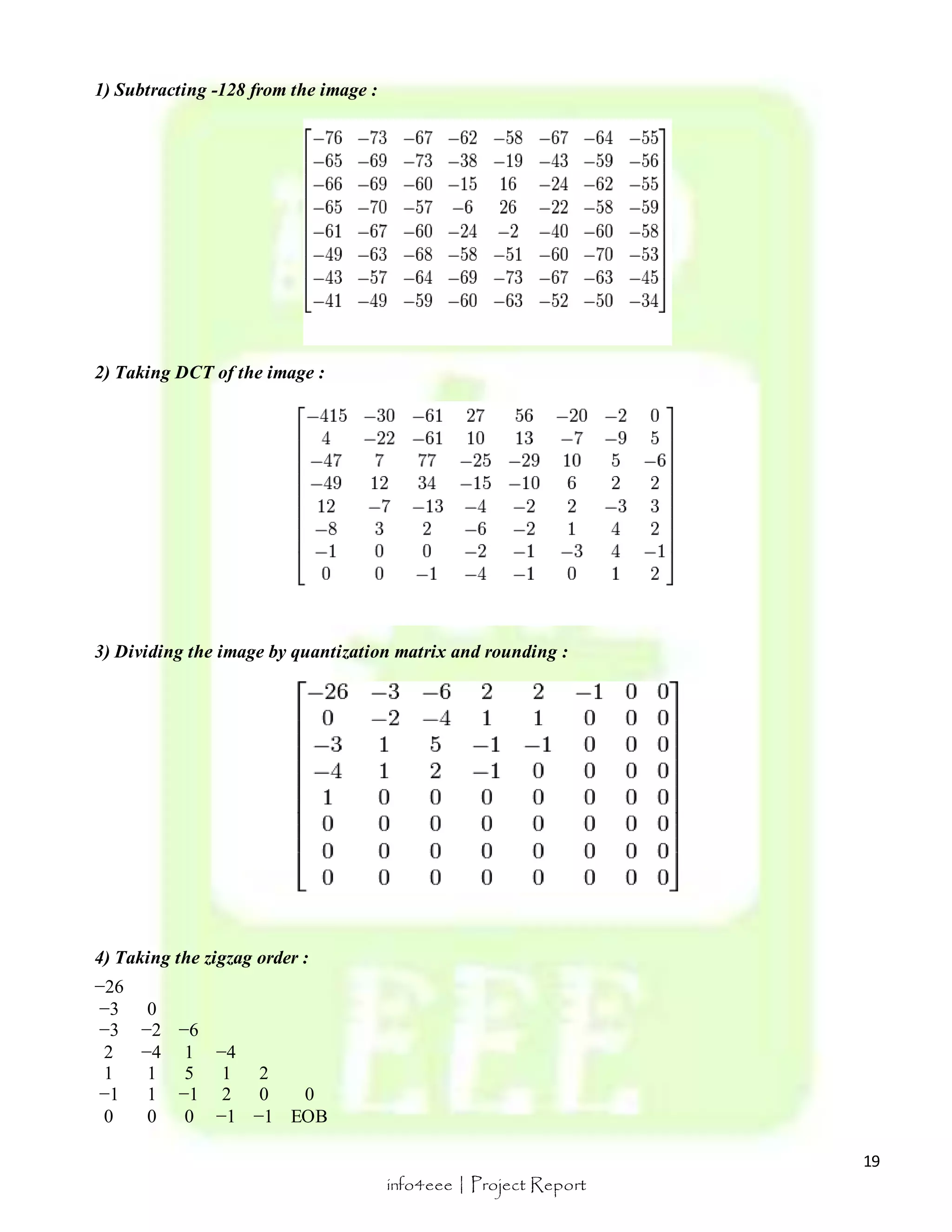 19 
info4eee | Project Report 
1) Subtracting -128 from the image : 
2) Taking DCT of the image : 
3) Dividing the image by quantization matrix and rounding : 
4) Taking the zigzag order : 
−26 
−3 0 
−3 −2 −6 
2 −4 1 −4 
1 1 5 1 2 
−1 1 −1 2 0 0 
0 0 0 −1 −1 EOB 
 