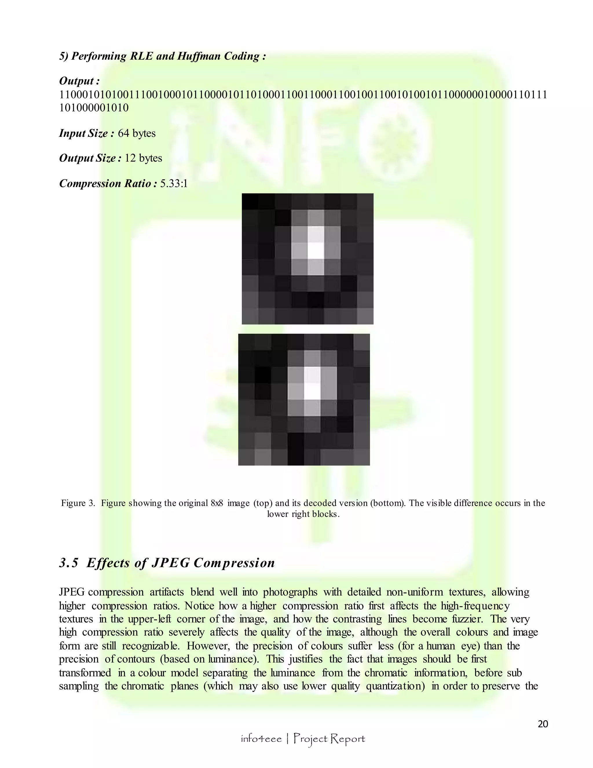 Output : 
110001010100111001000101100001011010001100110001100100110010100101100000010000110111 
101000001010 
20 
5) Performing RLE and Huffman Coding : 
info4eee | Project Report 
Input Size : 64 bytes 
Output Size : 12 bytes 
Compression Ratio : 5.33:1 
Figure 3. Figure showing the original 8x8 image (top) and its decoded version (bottom). The visible difference occurs in the 
lower right blocks. 
3.5 Effects of JPEG Compression 
JPEG compression artifacts blend well into photographs with detailed non-uniform textures, allowing 
higher compression ratios. Notice how a higher compression ratio first affects the high-frequency 
textures in the upper-left corner of the image, and how the contrasting lines become fuzzier. The very 
high compression ratio severely affects the quality of the image, although the overall colours and image 
form are still recognizable. However, the precision of colours suffer less (for a human eye) than the 
precision of contours (based on luminance). This justifies the fact that images should be first 
transformed in a colour model separating the luminance from the chromatic information, before sub 
sampling the chromatic planes (which may also use lower quality quantization) in order to preserve the 
 