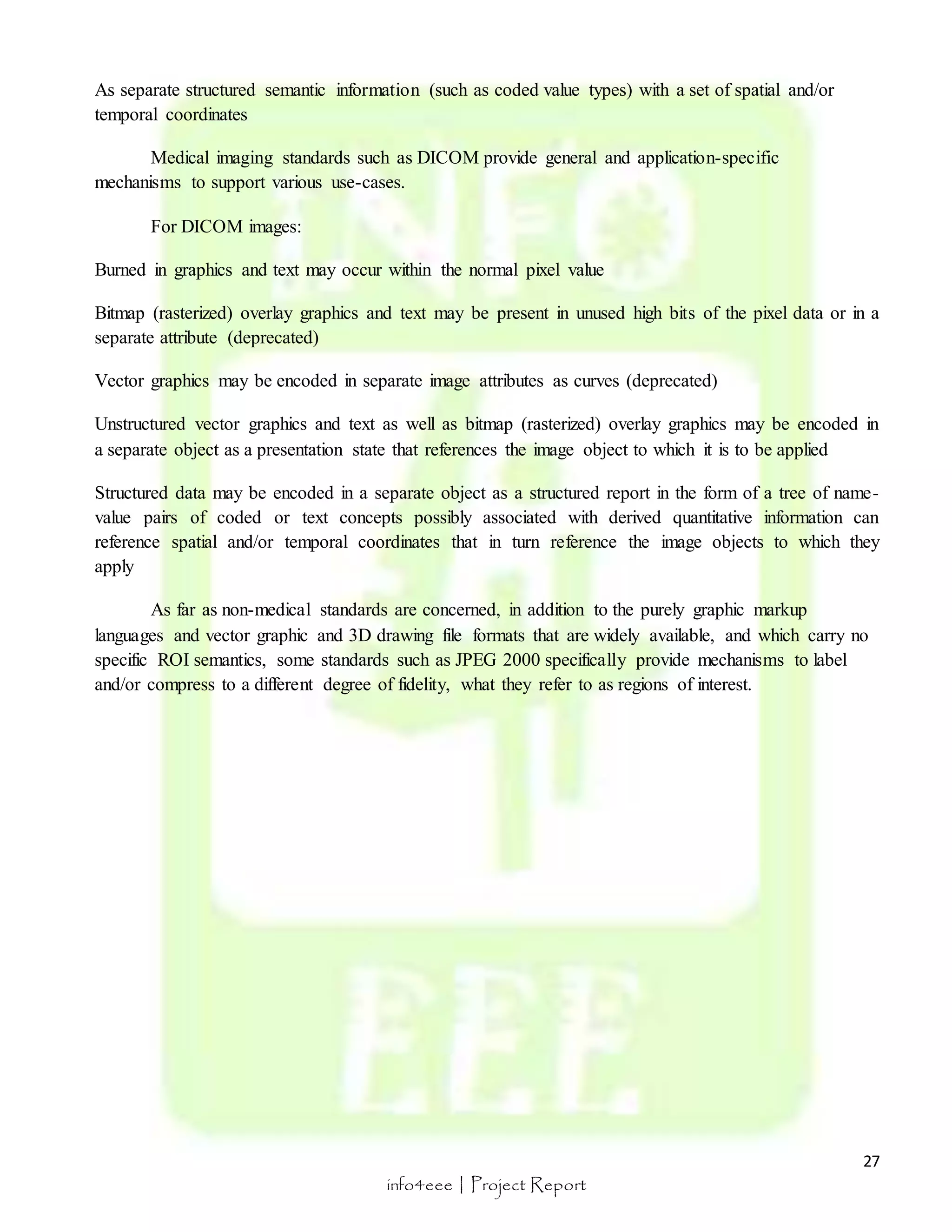 27 
As separate structured semantic information (such as coded value types) with a set of spatial and/or 
temporal coordinates 
Medical imaging standards such as DICOM provide general and application-specific 
mechanisms to support various use-cases. 
info4eee | Project Report 
For DICOM images: 
Burned in graphics and text may occur within the normal pixel value 
Bitmap (rasterized) overlay graphics and text may be present in unused high bits of the pixel data or in a 
separate attribute (deprecated) 
Vector graphics may be encoded in separate image attributes as curves (deprecated) 
Unstructured vector graphics and text as well as bitmap (rasterized) overlay graphics may be encoded in 
a separate object as a presentation state that references the image object to which it is to be applied 
Structured data may be encoded in a separate object as a structured report in the form of a tree of name-value 
pairs of coded or text concepts possibly associated with derived quantitative information can 
reference spatial and/or temporal coordinates that in turn reference the image objects to which they 
apply 
As far as non-medical standards are concerned, in addition to the purely graphic markup 
languages and vector graphic and 3D drawing file formats that are widely available, and which carry no 
specific ROI semantics, some standards such as JPEG 2000 specifically provide mechanisms to label 
and/or compress to a different degree of fidelity, what they refer to as regions of interest. 
 
