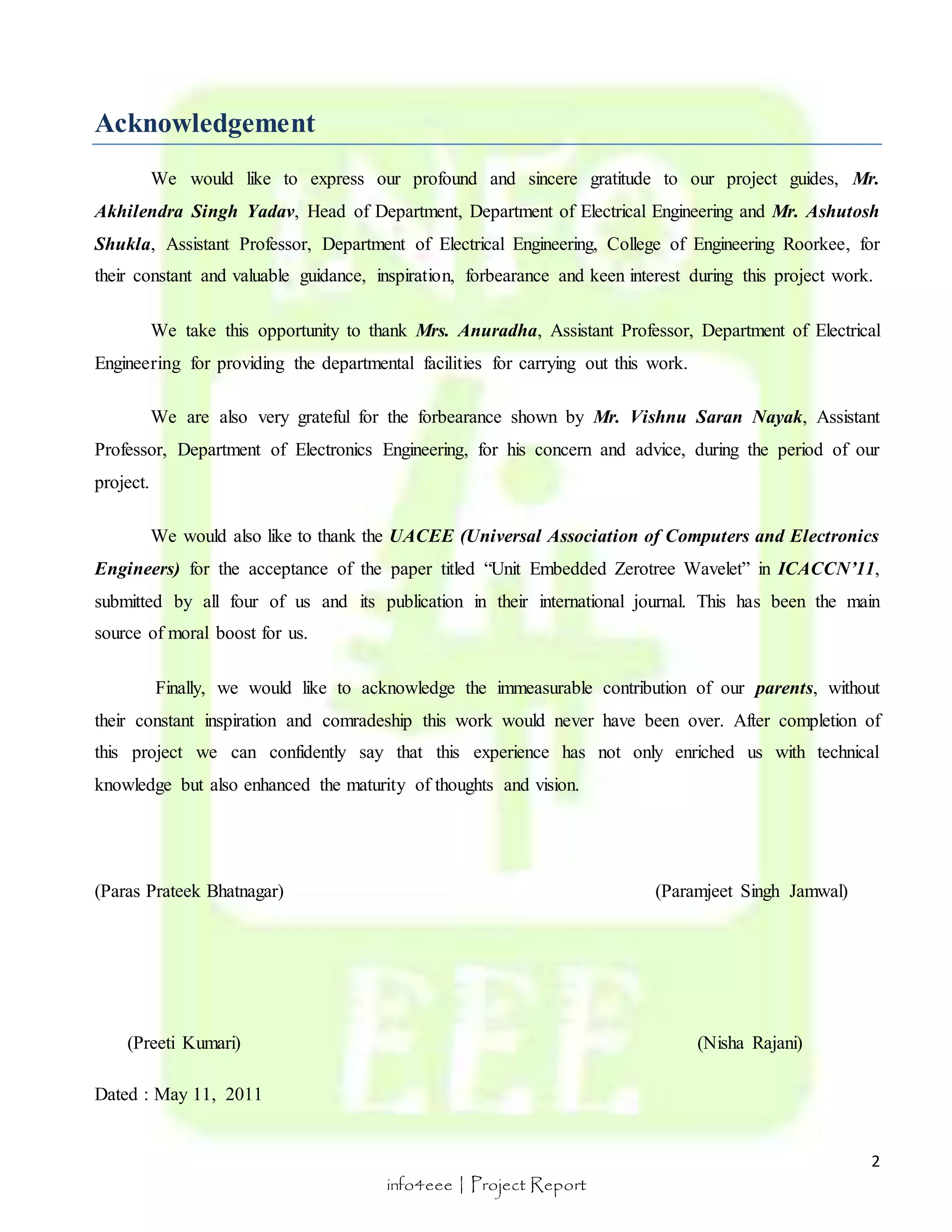 2 
info4eee | Project Report 
Acknowledgement 
We would like to express our profound and sincere gratitude to our project guides, Mr. 
Akhilendra Singh Yadav, Head of Department, Department of Electrical Engineering and Mr. Ashutosh 
Shukla, Assistant Professor, Department of Electrical Engineering, College of Engineering Roorkee, for 
their constant and valuable guidance, inspiration, forbearance and keen interest during this project work. 
We take this opportunity to thank Mrs. Anuradha, Assistant Professor, Department of Electrical 
Engineering for providing the departmental facilities for carrying out this work. 
We are also very grateful for the forbearance shown by Mr. Vishnu Saran Nayak, Assistant 
Professor, Department of Electronics Engineering, for his concern and advice, during the period of our 
project. 
We would also like to thank the UACEE (Universal Association of Computers and Electronics 
Engineers) for the acceptance of the paper titled “Unit Embedded Zerotree Wavelet” in ICACCN’11, 
submitted by all four of us and its publication in their international journal. This has been the main 
source of moral boost for us. 
Finally, we would like to acknowledge the immeasurable contribution of our parents, without 
their constant inspiration and comradeship this work would never have been over. After completion of 
this project we can confidently say that this experience has not only enriched us with technical 
knowledge but also enhanced the maturity of thoughts and vision. 
(Paras Prateek Bhatnagar) (Paramjeet Singh Jamwal) 
(Preeti Kumari) (Nisha Rajani) 
Dated : May 11, 2011 
 