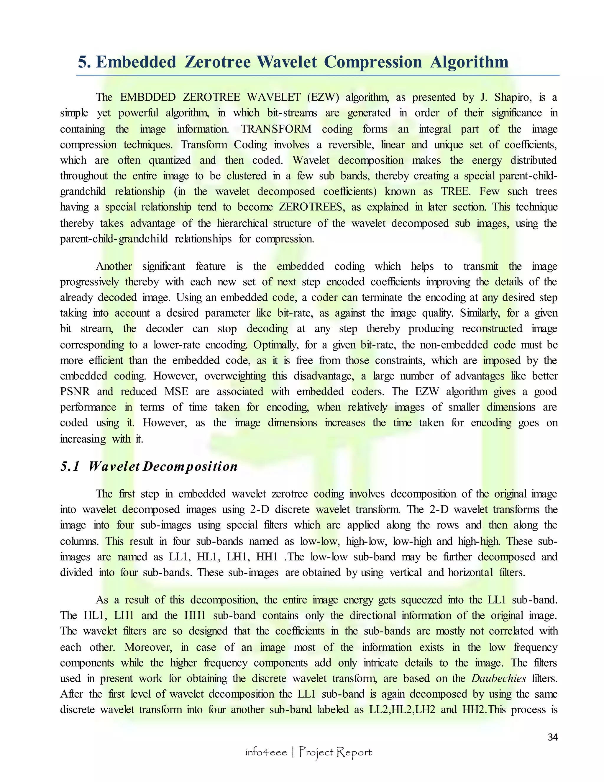 The EMBDDED ZEROTREE WAVELET (EZW) algorithm, as presented by J. Shapiro, is a 
simple yet powerful algorithm, in which bit-streams are generated in order of their significance in 
containing the image information. TRANSFORM coding forms an integral part of the image 
compression techniques. Transform Coding involves a reversible, linear and unique set of coefficients, 
which are often quantized and then coded. Wavelet decomposition makes the energy distributed 
throughout the entire image to be clustered in a few sub bands, thereby creating a special parent-child-grandchild 
relationship (in the wavelet decomposed coefficients) known as TREE. Few such trees 
having a special relationship tend to become ZEROTREES, as explained in later section. This technique 
thereby takes advantage of the hierarchical structure of the wavelet decomposed sub images, using the 
parent-child-grandchild relationships for compression. 
Another significant feature is the embedded coding which helps to transmit the image 
progressively thereby with each new set of next step encoded coefficients improving the details of the 
already decoded image. Using an embedded code, a coder can terminate the encoding at any desired step 
taking into account a desired parameter like bit-rate, as against the image quality. Similarly, for a given 
bit stream, the decoder can stop decoding at any step thereby producing reconstructed image 
corresponding to a lower-rate encoding. Optimally, for a given bit-rate, the non-embedded code must be 
more efficient than the embedded code, as it is free from those constraints, which are imposed by the 
embedded coding. However, overweighting this disadvantage, a large number of advantages like better 
PSNR and reduced MSE are associated with embedded coders. The EZW algorithm gives a good 
performance in terms of time taken for encoding, when relatively images of smaller dimensions are 
coded using it. However, as the image dimensions increases the time taken for encoding goes on 
increasing with it. 
34 
5. Embedded Zerotree Wavelet Compression Algorithm 
info4eee | Project Report 
5.1 Wavelet Decomposi tion 
The first step in embedded wavelet zerotree coding involves decomposition of the original image 
into wavelet decomposed images using 2-D discrete wavelet transform. The 2-D wavelet transforms the 
image into four sub-images using special filters which are applied along the rows and then along the 
columns. This result in four sub-bands named as low-low, high-low, low-high and high-high. These sub-images 
are named as LL1, HL1, LH1, HH1 .The low-low sub-band may be further decomposed and 
divided into four sub-bands. These sub-images are obtained by using vertical and horizontal filters. 
As a result of this decomposition, the entire image energy gets squeezed into the LL1 sub-band. 
The HL1, LH1 and the HH1 sub-band contains only the directional information of the original image. 
The wavelet filters are so designed that the coefficients in the sub-bands are mostly not correlated with 
each other. Moreover, in case of an image most of the information exists in the low frequency 
components while the higher frequency components add only intricate details to the image. The filters 
used in present work for obtaining the discrete wavelet transform, are based on the Daubechies filters. 
After the first level of wavelet decomposition the LL1 sub-band is again decomposed by using the same 
discrete wavelet transform into four another sub-band labeled as LL2,HL2,LH2 and HH2.This process is 
 