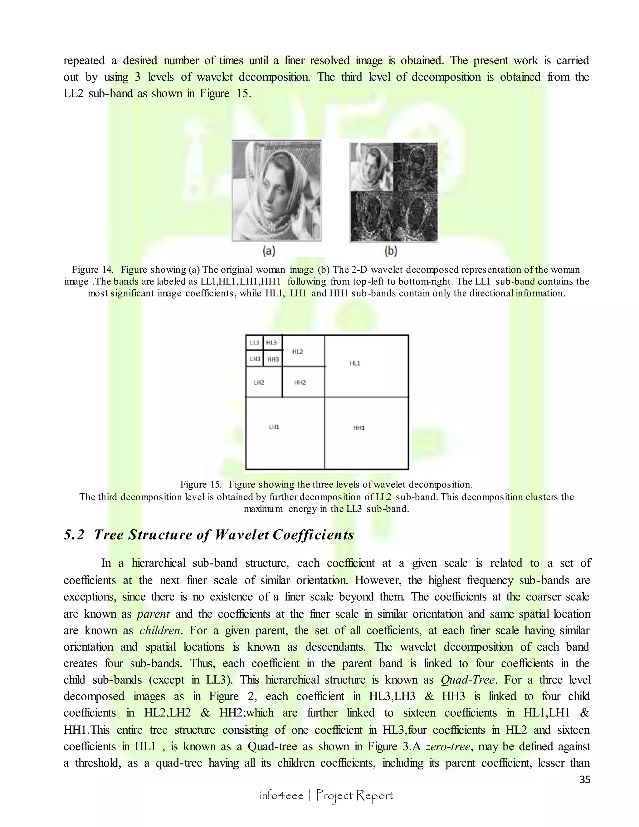 repeated a desired number of times until a finer resolved image is obtained. The present work is carried 
out by using 3 levels of wavelet decomposition. The third level of decomposition is obtained from the 
LL2 sub-band as shown in Figure 15. 
Figure 14. Figure showing (a) The original woman image (b) The 2-D wavelet decomposed representation of the woman 
image .The bands are labeled as LL1,HL1,LH1,HH1 following from top-left to bottom-right. The LL1 sub-band contains the 
In a hierarchical sub-band structure, each coefficient at a given scale is related to a set of 
coefficients at the next finer scale of similar orientation. However, the highest frequency sub-bands are 
exceptions, since there is no existence of a finer scale beyond them. The coefficients at the coarser scale 
are known as parent and the coefficients at the finer scale in similar orientation and same spatial location 
are known as children. For a given parent, the set of all coefficients, at each finer scale having similar 
orientation and spatial locations is known as descendants. The wavelet decomposition of each band 
creates four sub-bands. Thus, each coefficient in the parent band is linked to four coefficients in the 
child sub-bands (except in LL3). This hierarchical structure is known as Quad-Tree. For a three level 
decomposed images as in Figure 2, each coefficient in HL3,LH3 & HH3 is linked to four child 
coefficients in HL2,LH2 & HH2;which are further linked to sixteen coefficients in HL1,LH1 & 
HH1.This entire tree structure consisting of one coefficient in HL3,four coefficients in HL2 and sixteen 
coefficients in HL1 , is known as a Quad-tree as shown in Figure 3.A zero-tree, may be defined against 
a threshold, as a quad-tree having all its children coefficients, including its parent coefficient, lesser than 
35 
most significant image coefficients, while HL1, LH1 and HH1 sub-bands contain only the directional information. 
Figure 15. Figure showing the three levels of wavelet decomposition. 
The third decomposition level is obtained by further decomposition of LL2 sub-band. This decomposition clusters the 
maximum energy in the LL3 sub-band. 
5.2 Tree Structure of Wavelet Coefficients 
info4eee | Project Report 
 