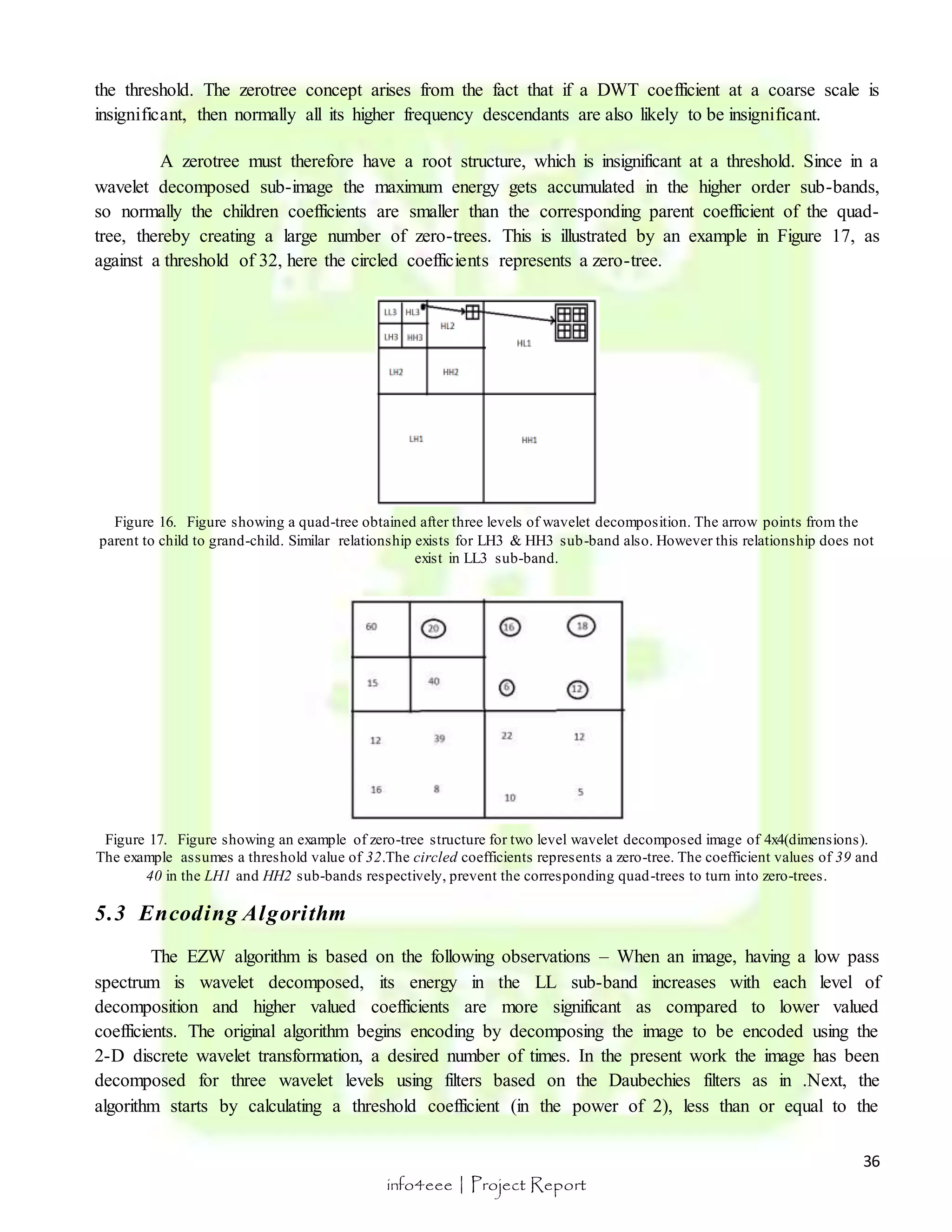the threshold. The zerotree concept arises from the fact that if a DWT coefficient at a coarse scale is 
insignificant, then normally all its higher frequency descendants are also likely to be insignificant. 
A zerotree must therefore have a root structure, which is insignificant at a threshold. Since in a 
wavelet decomposed sub-image the maximum energy gets accumulated in the higher order sub-bands, 
so normally the children coefficients are smaller than the corresponding parent coefficient of the quad-tree, 
thereby creating a large number of zero-trees. This is illustrated by an example in Figure 17, as 
parent to child to grand-child. Similar relationship exists for LH3 & HH3 sub-band also. However this relationship does not 
Figure 17. Figure showing an example of zero-tree structure for two level wavelet decomposed image of 4x4(dimensions). 
The example assumes a threshold value of 32.The circled coefficients represents a zero-tree. The coefficient values of 39 and 
36 
against a threshold of 32, here the circled coefficients represents a zero-tree. 
Figure 16. Figure showing a quad-tree obtained after three levels of wavelet decomposition. The arrow points from the 
exist in LL3 sub-band. 
40 in the LH1 and HH2 sub-bands respectively, prevent the corresponding quad-trees to turn into zero-trees. 
info4eee | Project Report 
5.3 Encoding Algori thm 
The EZW algorithm is based on the following observations – When an image, having a low pass 
spectrum is wavelet decomposed, its energy in the LL sub-band increases with each level of 
decomposition and higher valued coefficients are more significant as compared to lower valued 
coefficients. The original algorithm begins encoding by decomposing the image to be encoded using the 
2-D discrete wavelet transformation, a desired number of times. In the present work the image has been 
decomposed for three wavelet levels using filters based on the Daubechies filters as in .Next, the 
algorithm starts by calculating a threshold coefficient (in the power of 2), less than or equal to the 
 