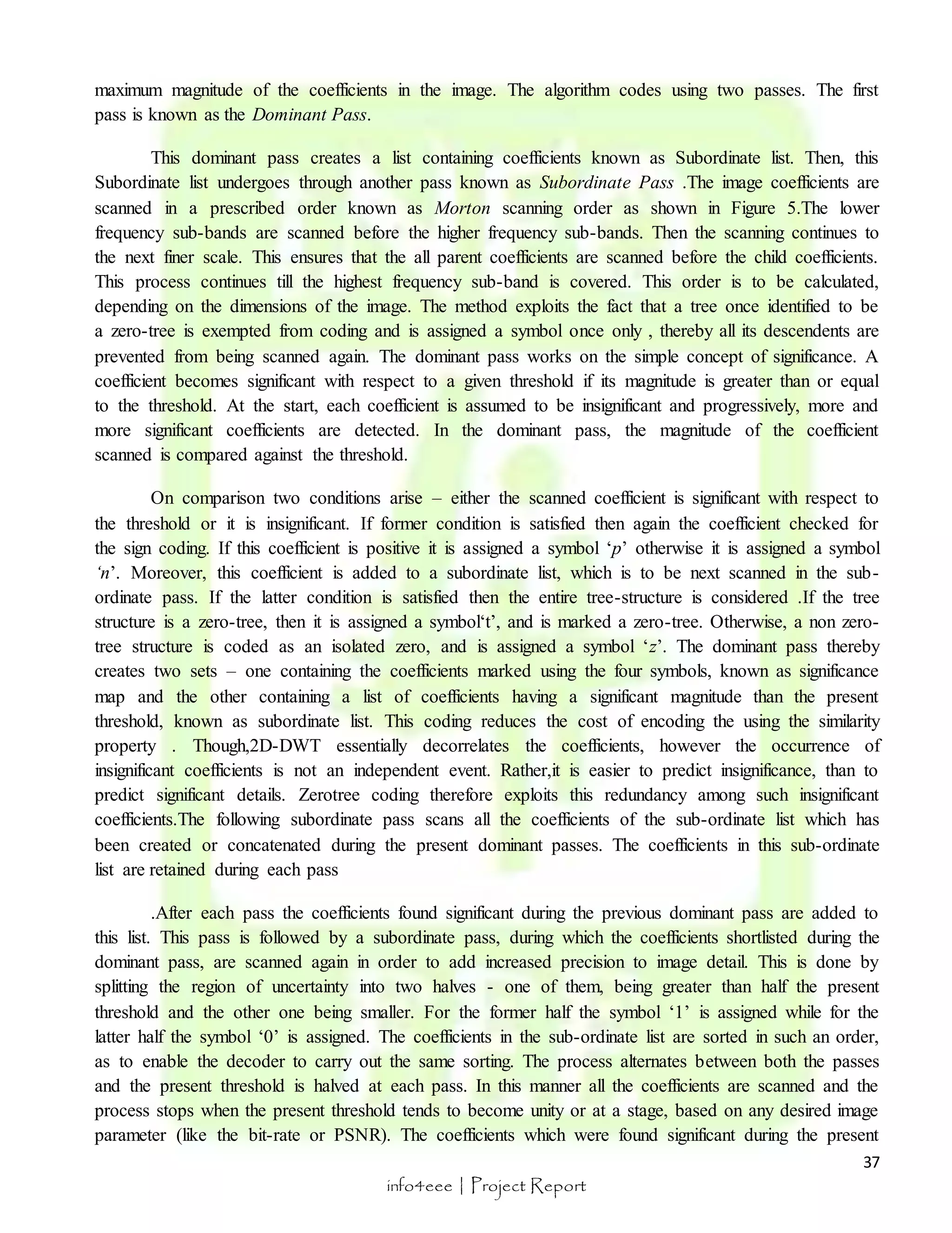 maximum magnitude of the coefficients in the image. The algorithm codes using two passes. The first 
pass is known as the Dominant Pass. 
This dominant pass creates a list containing coefficients known as Subordinate list. Then, this 
Subordinate list undergoes through another pass known as Subordinate Pass .The image coefficients are 
scanned in a prescribed order known as Morton scanning order as shown in Figure 5.The lower 
frequency sub-bands are scanned before the higher frequency sub-bands. Then the scanning continues to 
the next finer scale. This ensures that the all parent coefficients are scanned before the child coefficients. 
This process continues till the highest frequency sub-band is covered. This order is to be calculated, 
depending on the dimensions of the image. The method exploits the fact that a tree once identified to be 
a zero-tree is exempted from coding and is assigned a symbol once only , thereby all its descendents are 
prevented from being scanned again. The dominant pass works on the simple concept of significance. A 
coefficient becomes significant with respect to a given threshold if its magnitude is greater than or equal 
to the threshold. At the start, each coefficient is assumed to be insignificant and progressively, more and 
more significant coefficients are detected. In the dominant pass, the magnitude of the coefficient 
scanned is compared against the threshold. 
On comparison two conditions arise – either the scanned coefficient is significant with respect to 
the threshold or it is insignificant. If former condition is satisfied then again the coefficient checked for 
the sign coding. If this coefficient is positive it is assigned a symbol ‘p’ otherwise it is assigned a symbol 
‘n’. Moreover, this coefficient is added to a subordinate list, which is to be next scanned in the sub - 
ordinate pass. If the latter condition is satisfied then the entire tree-structure is considered .If the tree 
structure is a zero-tree, then it is assigned a symbol‘t’, and is marked a zero-tree. Otherwise, a non zero-tree 
structure is coded as an isolated zero, and is assigned a symbol ‘z’. The dominant pass thereby 
creates two sets – one containing the coefficients marked using the four symbols, known as significance 
map and the other containing a list of coefficients having a significant magnitude than the present 
threshold, known as subordinate list. This coding reduces the cost of encoding the using the similarity 
property . Though,2D-DWT essentially decorrelates the coefficients, however the occurrence of 
insignificant coefficients is not an independent event. Rather,it is easier to predict insignificance, than to 
predict significant details. Zerotree coding therefore exploits this redundancy among such insignificant 
coefficients.The following subordinate pass scans all the coefficients of the sub-ordinate list which has 
been created or concatenated during the present dominant passes. The coefficients in this sub-ordinate 
list are retained during each pass 
.After each pass the coefficients found significant during the previous dominant pass are added to 
this list. This pass is followed by a subordinate pass, during which the coefficients shortlisted during the 
dominant pass, are scanned again in order to add increased precision to image detail. This is done by 
splitting the region of uncertainty into two halves - one of them, being greater than half the present 
threshold and the other one being smaller. For the former half the symbol ‘1’ is assigned while for the 
latter half the symbol ‘0’ is assigned. The coefficients in the sub-ordinate list are sorted in such an order, 
as to enable the decoder to carry out the same sorting. The process alternates between both the passes 
and the present threshold is halved at each pass. In this manner all the coefficients are scanned and the 
process stops when the present threshold tends to become unity or at a stage, based on any desired image 
parameter (like the bit-rate or PSNR). The coefficients which were found significant during the present 
37 
info4eee | Project Report 
 
