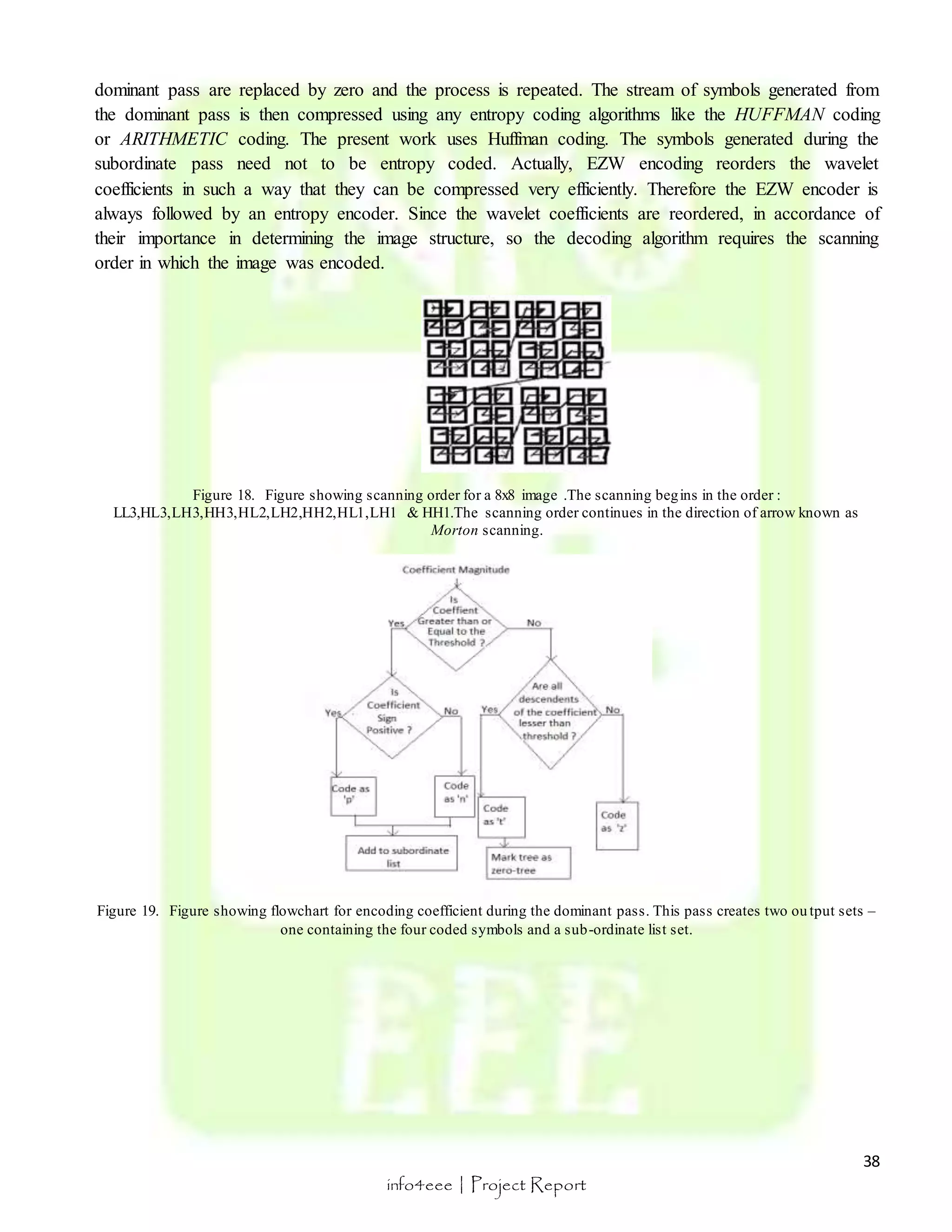 dominant pass are replaced by zero and the process is repeated. The stream of symbols generated from 
the dominant pass is then compressed using any entropy coding algorithms like the HUFFMAN coding 
or ARITHMETIC coding. The present work uses Huffman coding. The symbols generated during the 
subordinate pass need not to be entropy coded. Actually, EZW encoding reorders the wavelet 
coefficients in such a way that they can be compressed very efficiently. Therefore the EZW encoder is 
always followed by an entropy encoder. Since the wavelet coefficients are reordered, in accordance of 
their importance in determining the image structure, so the decoding algorithm requires the scanning 
order in which the image was encoded. 
Figure 19. Figure showing flowchart for encoding coefficient during the dominant pass. This pass creates two ou tput sets – 
38 
Figure 18. Figure showing scanning order for a 8x8 image .The scanning begins in the order : 
LL3,HL3,LH3,HH3,HL2,LH2,HH2,HL1,LH1 & HH1.The scanning order continues in the direction of arrow known as 
Morton scanning. 
one containing the four coded symbols and a sub-ordinate list set. 
info4eee | Project Report 
 