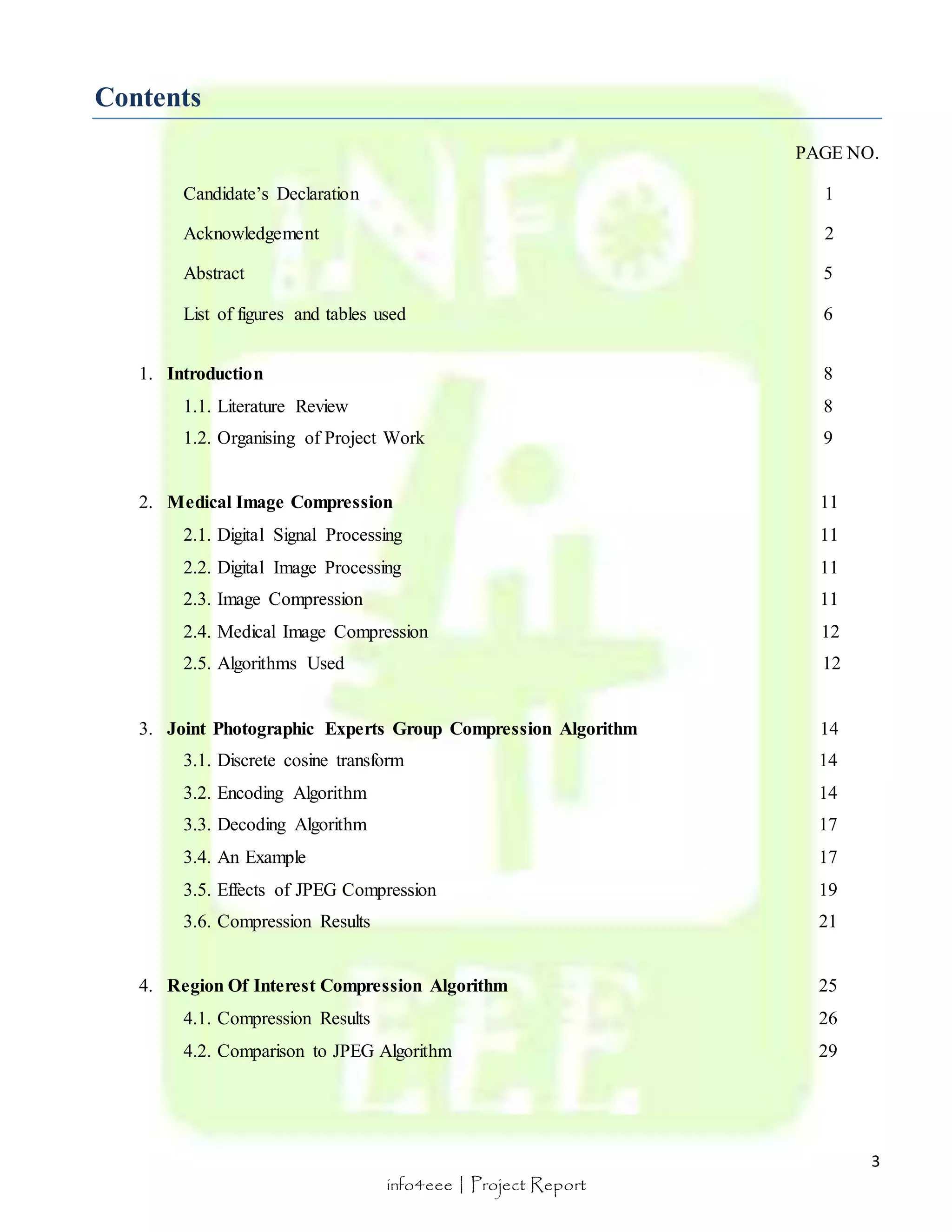 3 
info4eee | Project Report 
Contents 
PAGE NO. 
Candidate’s Declaration 1 
Acknowledgement 2 
Abstract 5 
List of figures and tables used 6 
1. Introduction 8 
1.1. Literature Review 8 
1.2. Organising of Project Work 9 
2. Medical Image Compression 11 
2.1. Digital Signal Processing 11 
2.2. Digital Image Processing 11 
2.3. Image Compression 11 
2.4. Medical Image Compression 12 
2.5. Algorithms Used 12 
3. Joint Photographic Experts Group Compression Algorithm 14 
3.1. Discrete cosine transform 14 
3.2. Encoding Algorithm 14 
3.3. Decoding Algorithm 17 
3.4. An Example 17 
3.5. Effects of JPEG Compression 19 
3.6. Compression Results 21 
4. Region Of Interest Compression Algorithm 25 
4.1. Compression Results 26 
4.2. Comparison to JPEG Algorithm 29 
 