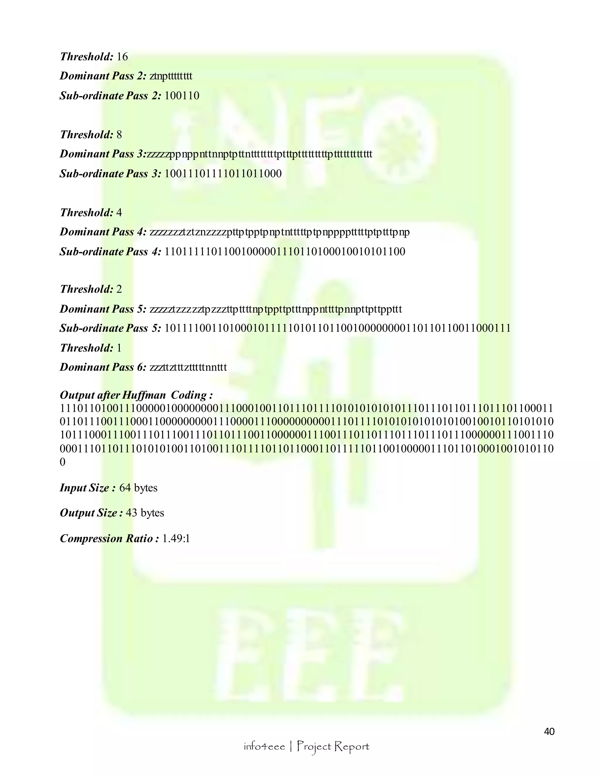 40 
info4eee | Project Report 
Threshold: 16 
Dominant Pass 2: ztnptttttttt 
Sub-ordinate Pass 2: 100110 
Threshold: 8 
Dominant Pass 3:zzzzzppnppnttnnptpttnttttttttptttptttttttttptttttttttttt 
Sub-ordinate Pass 3: 10011101111011011000 
Threshold: 4 
Dominant Pass 4: zzzzzzztztznzzzzpttptpptpnptntttttptpnpppptttttptptttpnp 
Sub-ordinate Pass 4: 11011111011001000001110110100010010101100 
Threshold: 2 
Dominant Pass 5: zzzzztzzzzztpzzzttpttttnptppttptttnppnttttpnnpttpttppttt 
Sub-ordinate Pass 5: 10111100110100010111110101101100100000000110110110011000111 
Threshold: 1 
Dominant Pass 6: zzzttztttztttttnnttt 
Output after Huffman Coding : 
111011010011100000100000000111000100110111011110101010101011101110110111011101100011 
011011100111000110000000001110000111000000000011101111010101010101010010010110101010 
101110001110011101110011101101110011000000111001110110111011101110111000000111001110 
000111011011101010100110100111011110110110001101111101100100000111011010001001010110 
0 
Input Size : 64 bytes 
Output Size : 43 bytes 
Compression Ratio : 1.49:1 
 