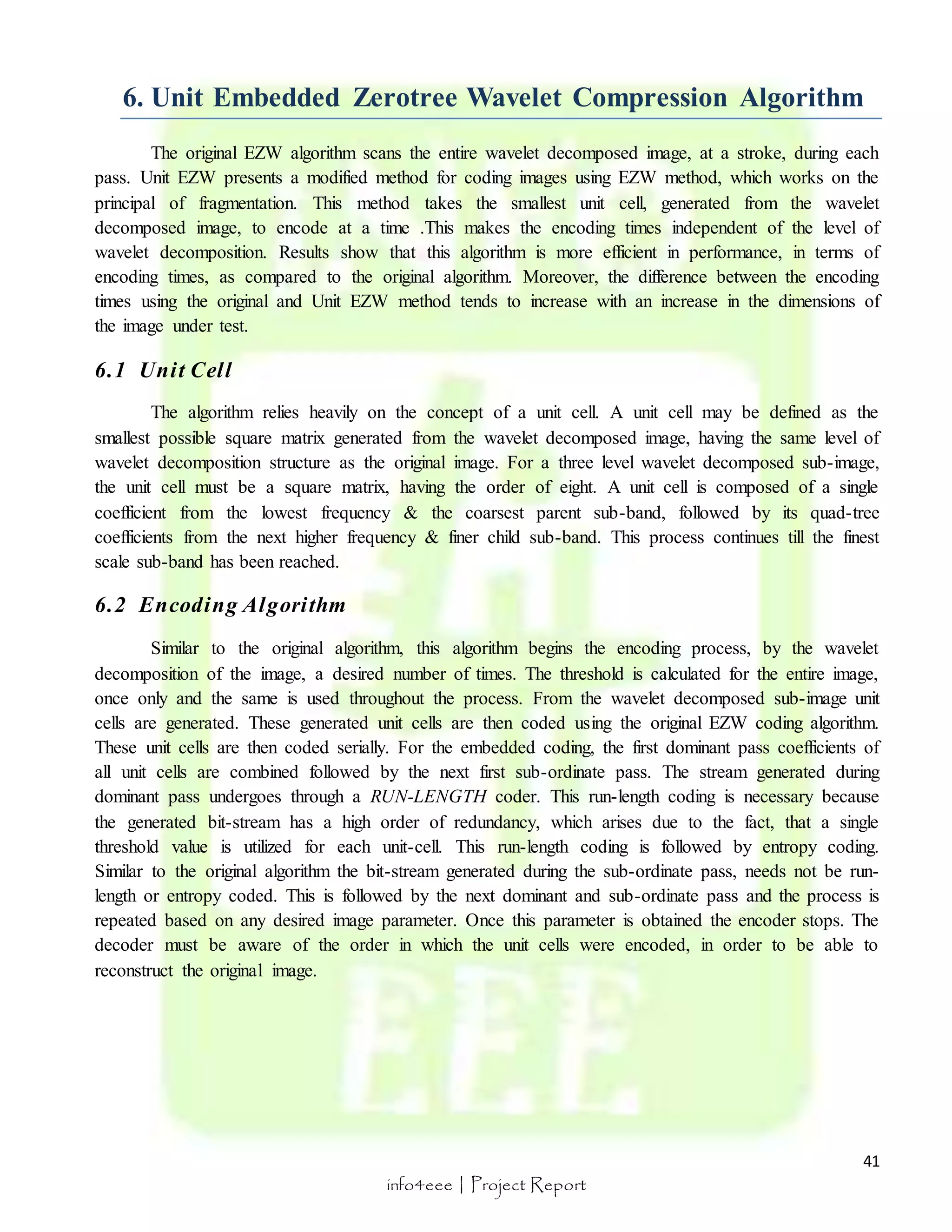 6. Unit Embedded Zerotree Wavelet Compression Algorithm 
The original EZW algorithm scans the entire wavelet decomposed image, at a stroke, during each 
pass. Unit EZW presents a modified method for coding images using EZW method, which works on the 
principal of fragmentation. This method takes the smallest unit cell, generated from the wavelet 
decomposed image, to encode at a time .This makes the encoding times independent of the level of 
wavelet decomposition. Results show that this algorithm is more efficient in performance, in terms of 
encoding times, as compared to the original algorithm. Moreover, the difference between the encoding 
times using the original and Unit EZW method tends to increase with an increase in the dimensions of 
the image under test. 
41 
info4eee | Project Report 
6.1 Uni t Cel l 
The algorithm relies heavily on the concept of a unit cell. A unit cell may be defined as the 
smallest possible square matrix generated from the wavelet decomposed image, having the same level of 
wavelet decomposition structure as the original image. For a three level wavelet decomposed sub-image, 
the unit cell must be a square matrix, having the order of eight. A unit cell is composed of a single 
coefficient from the lowest frequency & the coarsest parent sub-band, followed by its quad-tree 
coefficients from the next higher frequency & finer child sub-band. This process continues till the finest 
scale sub-band has been reached. 
6.2 Encoding Algori thm 
Similar to the original algorithm, this algorithm begins the encoding process, by the wavelet 
decomposition of the image, a desired number of times. The threshold is calculated for the entire image, 
once only and the same is used throughout the process. From the wavelet decomposed sub-image unit 
cells are generated. These generated unit cells are then coded using the original EZW coding algorithm. 
These unit cells are then coded serially. For the embedded coding, the first dominant pass coefficients of 
all unit cells are combined followed by the next first sub-ordinate pass. The stream generated during 
dominant pass undergoes through a RUN-LENGTH coder. This run-length coding is necessary because 
the generated bit-stream has a high order of redundancy, which arises due to the fact, that a single 
threshold value is utilized for each unit-cell. This run-length coding is followed by entropy coding. 
Similar to the original algorithm the bit-stream generated during the sub-ordinate pass, needs not be run-length 
or entropy coded. This is followed by the next dominant and sub-ordinate pass and the process is 
repeated based on any desired image parameter. Once this parameter is obtained the encoder stops. The 
decoder must be aware of the order in which the unit cells were encoded, in order to be able to 
reconstruct the original image. 
 