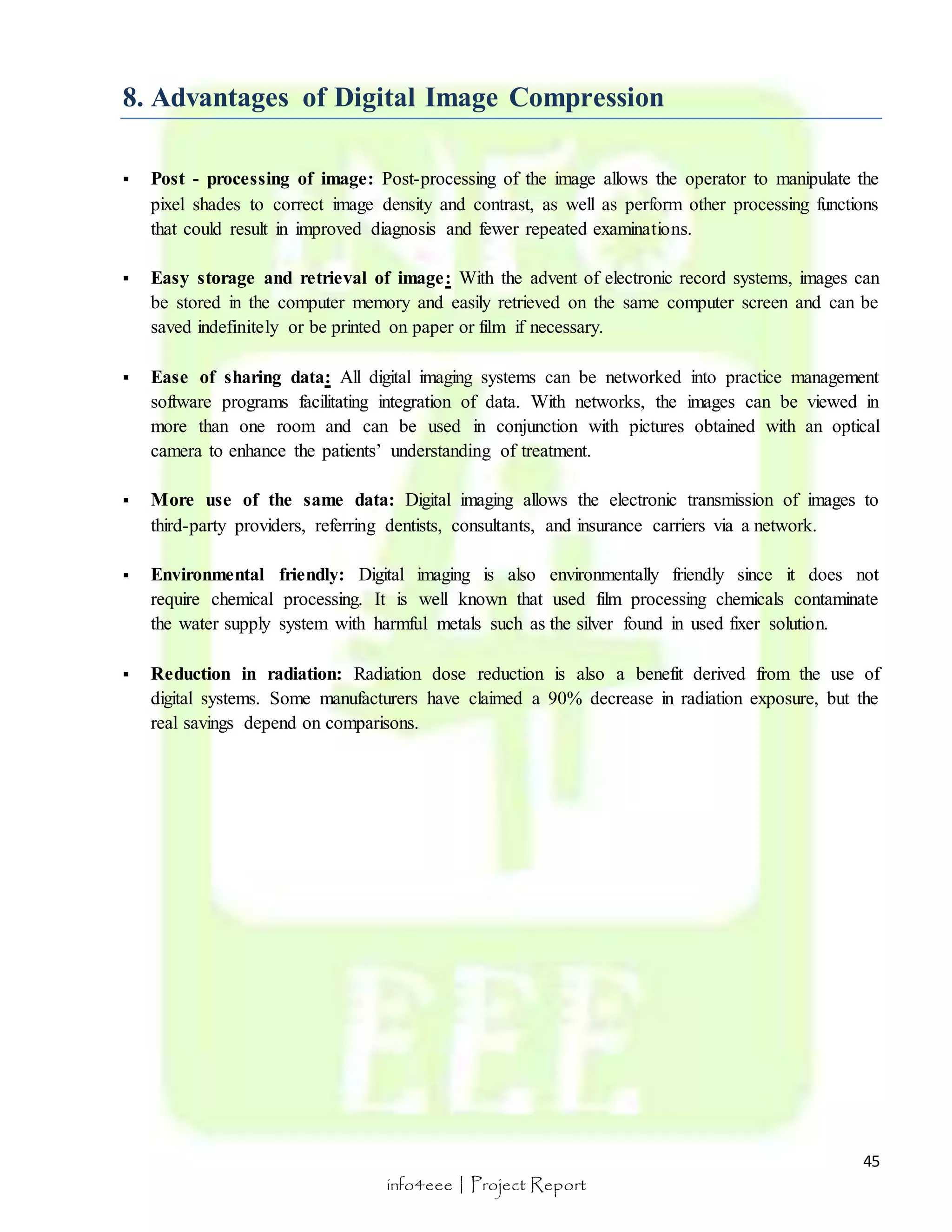  Post - processing of image: Post-processing of the image allows the operator to manipulate the 
pixel shades to correct image density and contrast, as well as perform other processing functions 
that could result in improved diagnosis and fewer repeated examinations. 
 Easy storage and retrieval of image: With the advent of electronic record systems, images can 
be stored in the computer memory and easily retrieved on the same computer screen and can be 
saved indefinitely or be printed on paper or film if necessary. 
 Ease of sharing data: All digital imaging systems can be networked into practice management 
software programs facilitating integration of data. With networks, the images can be viewed in 
more than one room and can be used in conjunction with pictures obtained with an optical 
camera to enhance the patients’ understanding of treatment. 
 More use of the same data: Digital imaging allows the electronic transmission of images to 
 Environmental friendly: Digital imaging is also environmentally friendly since it does not 
require chemical processing. It is well known that used film processing chemicals contaminate 
the water supply system with harmful metals such as the silver found in used fixer solution. 
 Reduction in radiation: Radiation dose reduction is also a benefit derived from the use of 
digital systems. Some manufacturers have claimed a 90% decrease in radiation exposure, but the 
real savings depend on comparisons. 
45 
8. Advantages of Digital Image Compression 
third-party providers, referring dentists, consultants, and insurance carriers via a network. 
info4eee | Project Report 
 