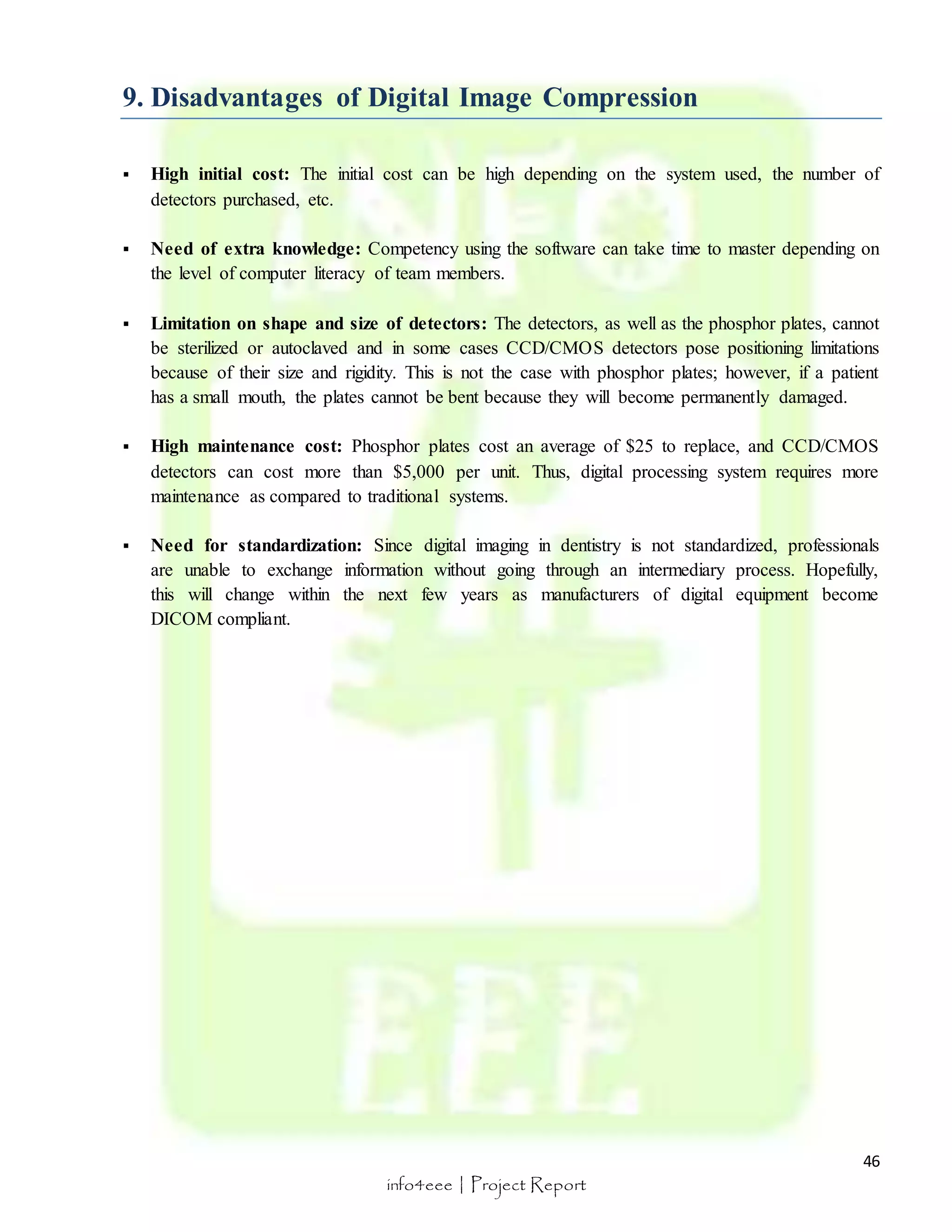  High initial cost: The initial cost can be high depending on the system used, the number of 
46 
9. Disadvantages of Digital Image Compression 
info4eee | Project Report 
detectors purchased, etc. 
 Need of extra knowledge: Competency using the software can take time to master depending on 
the level of computer literacy of team members. 
 Limitation on shape and size of detectors: The detectors, as well as the phosphor plates, cannot 
be sterilized or autoclaved and in some cases CCD/CMOS detectors pose positioning limitations 
because of their size and rigidity. This is not the case with phosphor plates; however, if a patient 
has a small mouth, the plates cannot be bent because they will become permanently damaged. 
 High maintenance cost: Phosphor plates cost an average of $25 to replace, and CCD/CMOS 
detectors can cost more than $5,000 per unit. Thus, digital processing system requires more 
maintenance as compared to traditional systems. 
 Need for standardization: Since digital imaging in dentistry is not standardized, professionals 
are unable to exchange information without going through an intermediary process. Hopefully, 
this will change within the next few years as manufacturers of digital equipment become 
DICOM compliant. 
 