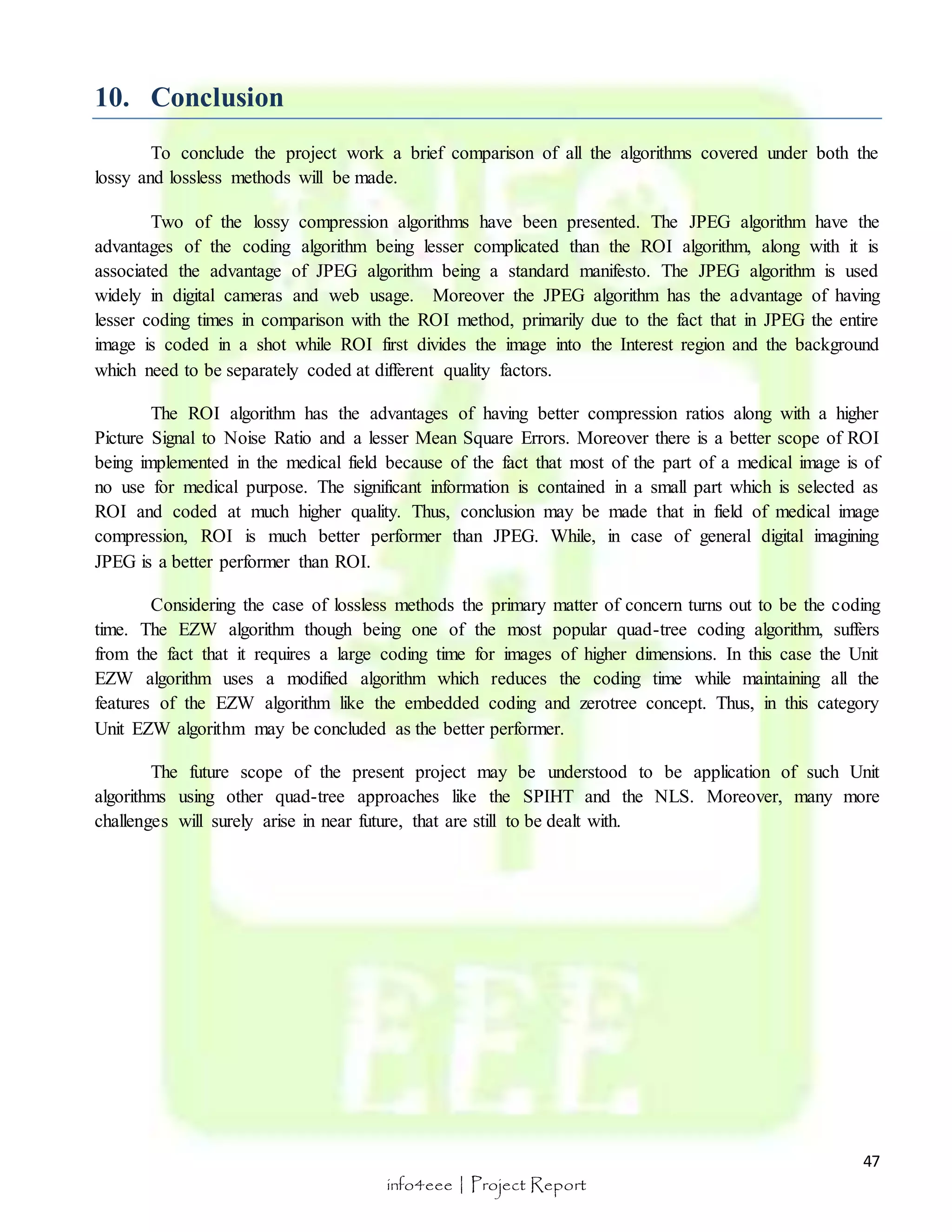 47 
info4eee | Project Report 
10. Conclusion 
To conclude the project work a brief comparison of all the algorithms covered under both the 
lossy and lossless methods will be made. 
Two of the lossy compression algorithms have been presented. The JPEG algorithm have the 
advantages of the coding algorithm being lesser complicated than the ROI algorithm, along with it is 
associated the advantage of JPEG algorithm being a standard manifesto. The JPEG algorithm is used 
widely in digital cameras and web usage. Moreover the JPEG algorithm has the advantage of having 
lesser coding times in comparison with the ROI method, primarily due to the fact that in JPEG the entire 
image is coded in a shot while ROI first divides the image into the Interest region and the background 
which need to be separately coded at different quality factors. 
The ROI algorithm has the advantages of having better compression ratios along with a higher 
Picture Signal to Noise Ratio and a lesser Mean Square Errors. Moreover there is a better scope of ROI 
being implemented in the medical field because of the fact that most of the part of a medical image is of 
no use for medical purpose. The significant information is contained in a small part which is selected as 
ROI and coded at much higher quality. Thus, conclusion may be made that in field of medical image 
compression, ROI is much better performer than JPEG. While, in case of general digital imagining 
JPEG is a better performer than ROI. 
Considering the case of lossless methods the primary matter of concern turns out to be the coding 
time. The EZW algorithm though being one of the most popular quad-tree coding algorithm, suffers 
from the fact that it requires a large coding time for images of higher dimensions. In this case the Unit 
EZW algorithm uses a modified algorithm which reduces the coding time while maintaining all the 
features of the EZW algorithm like the embedded coding and zerotree concept. Thus, in this category 
Unit EZW algorithm may be concluded as the better performer. 
The future scope of the present project may be understood to be application of such Unit 
algorithms using other quad-tree approaches like the SPIHT and the NLS. Moreover, many more 
challenges will surely arise in near future, that are still to be dealt with. 
 