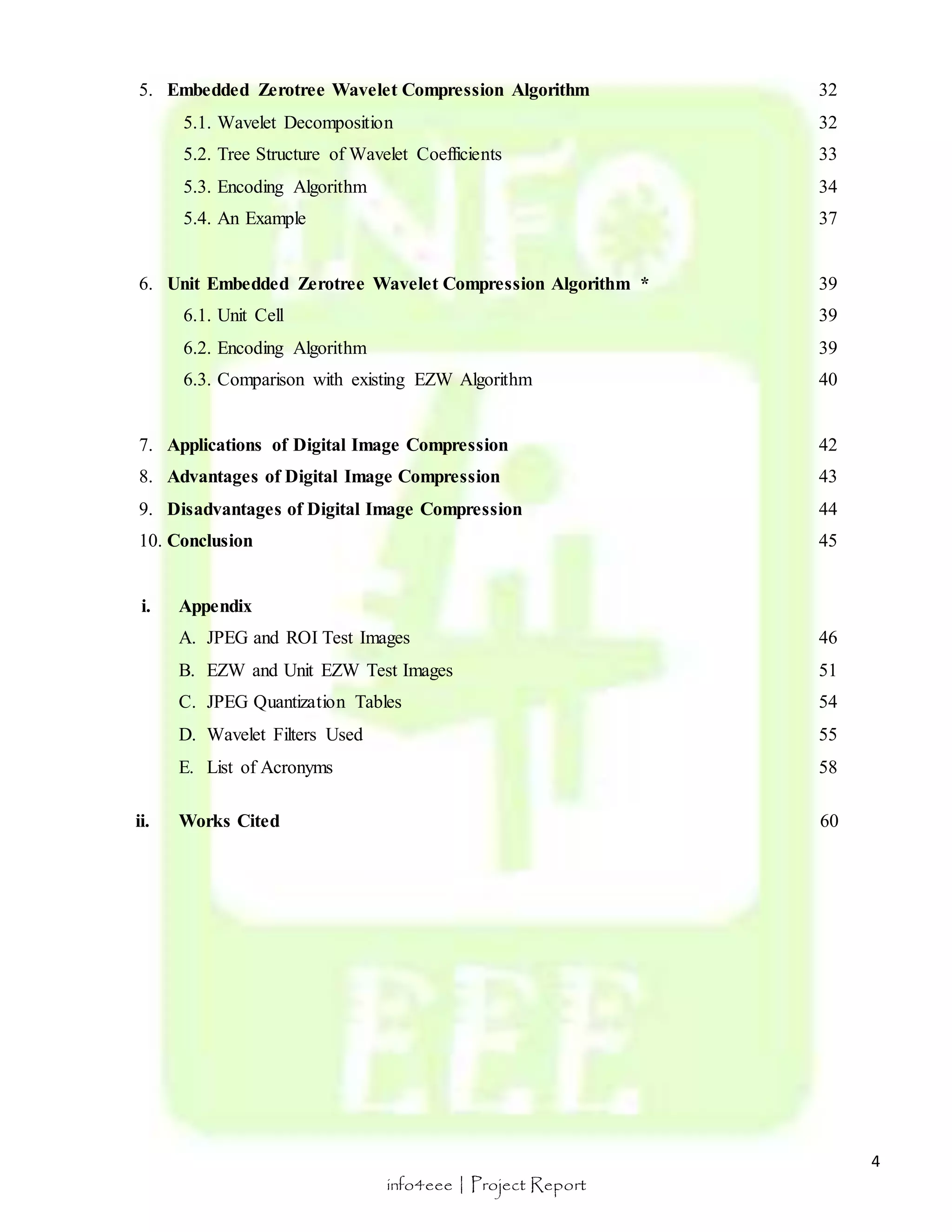 4 
5. Embedded Zerotree Wavelet Compression Algorithm 32 
5.1. Wavelet Decomposition 32 
5.2. Tree Structure of Wavelet Coefficients 33 
5.3. Encoding Algorithm 34 
5.4. An Example 37 
6. Unit Embedded Zerotree Wavelet Compression Algorithm * 39 
6.1. Unit Cell 39 
6.2. Encoding Algorithm 39 
6.3. Comparison with existing EZW Algorithm 40 
7. Applications of Digital Image Compression 42 
8. Advantages of Digital Image Compression 43 
9. Disadvantages of Digital Image Compression 44 
10. Conclusion 45 
info4eee | Project Report 
i. Appendix 
A. JPEG and ROI Test Images 46 
B. EZW and Unit EZW Test Images 51 
C. JPEG Quantization Tables 54 
D. Wavelet Filters Used 55 
E. List of Acronyms 58 
ii. Works Cited 60 
 