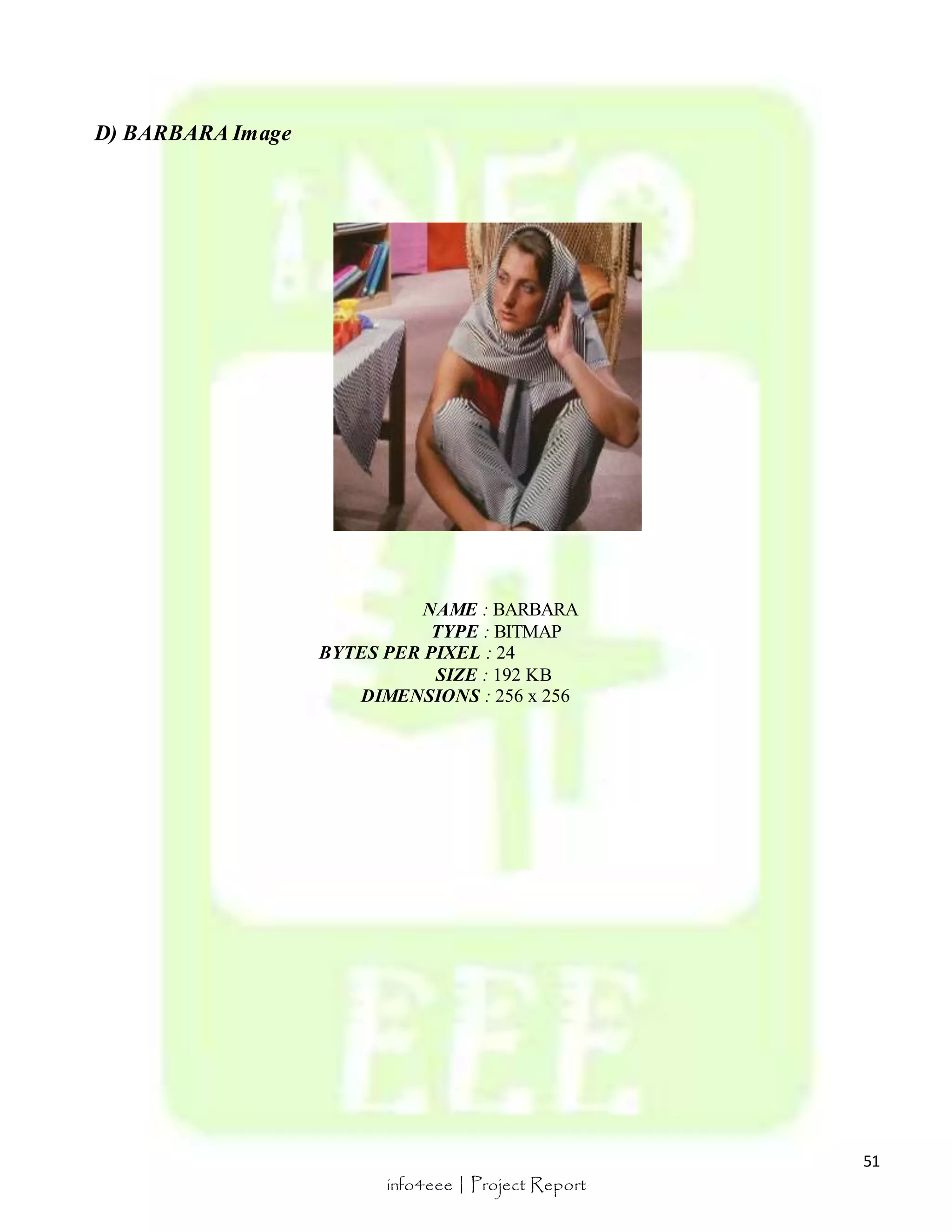 51 
info4eee | Project Report 
D) BARBARA Image 
NAME : BARBARA 
TYPE : BITMAP 
BYTES PER PIXEL : 24 
SIZE : 192 KB 
DIMENSIONS : 256 x 256 
 
