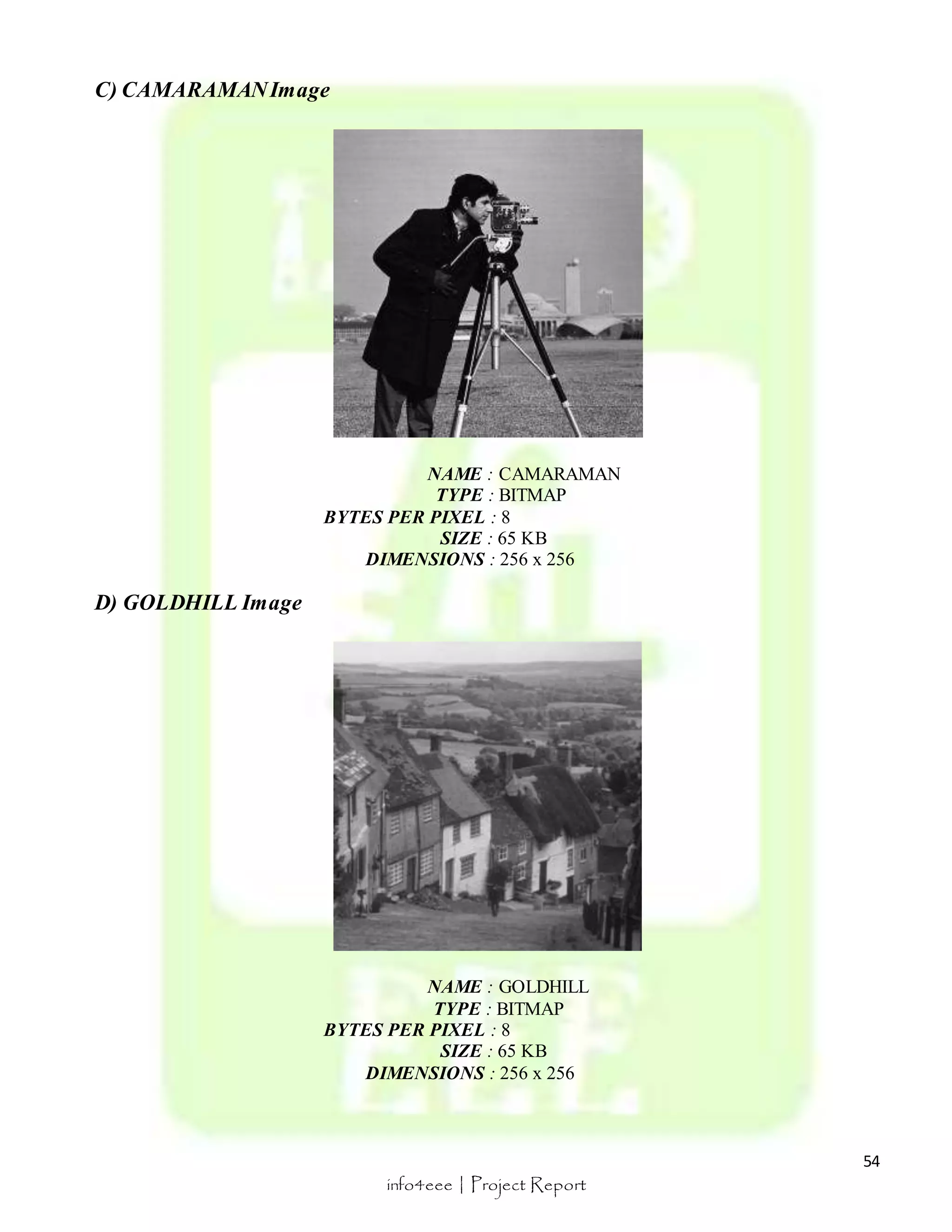 54 
info4eee | Project Report 
C) CAMARAMAN Image 
NAME : CAMARAMAN 
TYPE : BITMAP 
BYTES PER PIXEL : 8 
SIZE : 65 KB 
DIMENSIONS : 256 x 256 
D) GOLDHILL Image 
NAME : GOLDHILL 
TYPE : BITMAP 
BYTES PER PIXEL : 8 
SIZE : 65 KB 
DIMENSIONS : 256 x 256 
 