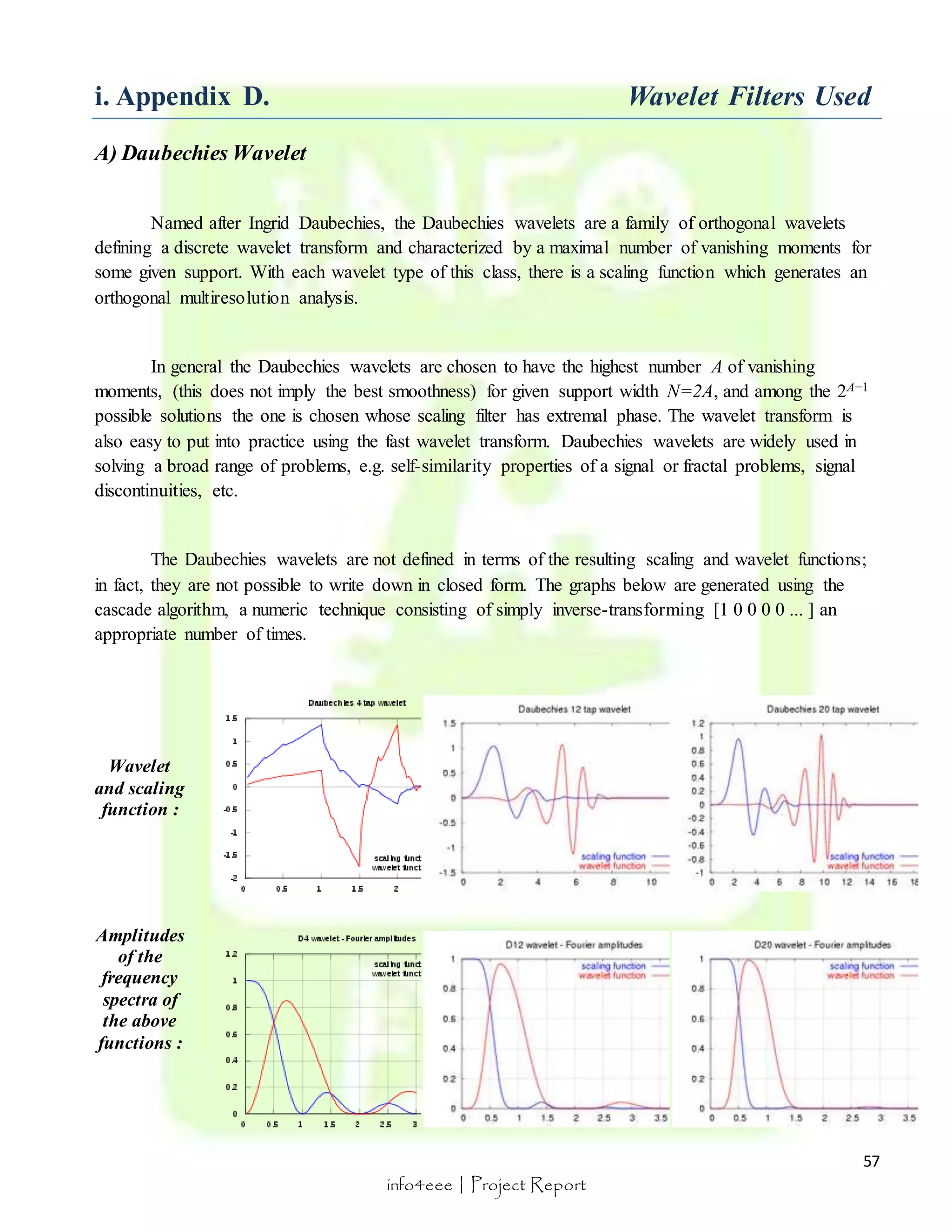i. Appendix D. Wavelet Filters Used 
57 
info4eee | Project Report 
A) Daubechies Wavelet 
Named after Ingrid Daubechies, the Daubechies wavelets are a family of orthogonal wavelets 
defining a discrete wavelet transform and characterized by a maximal number of vanishing moments for 
some given support. With each wavelet type of this class, there is a scaling function which generates an 
orthogonal multiresolution analysis. 
In general the Daubechies wavelets are chosen to have the highest number A of vanishing 
moments, (this does not imply the best smoothness) for given support width N=2A, and among the 2A−1 
possible solutions the one is chosen whose scaling filter has extremal phase. The wavelet transform is 
also easy to put into practice using the fast wavelet transform. Daubechies wavelets are widely used in 
solving a broad range of problems, e.g. self-similarity properties of a signal or fractal problems, signal 
discontinuities, etc. 
The Daubechies wavelets are not defined in terms of the resulting scaling and wavelet functions; 
in fact, they are not possible to write down in closed form. The graphs below are generated using the 
cascade algorithm, a numeric technique consisting of simply inverse-transforming [1 0 0 0 0 ... ] an 
appropriate number of times. 
Wavelet 
and scaling 
function : 
Amplitudes 
of the 
frequency 
spectra of 
the above 
functions : 
 