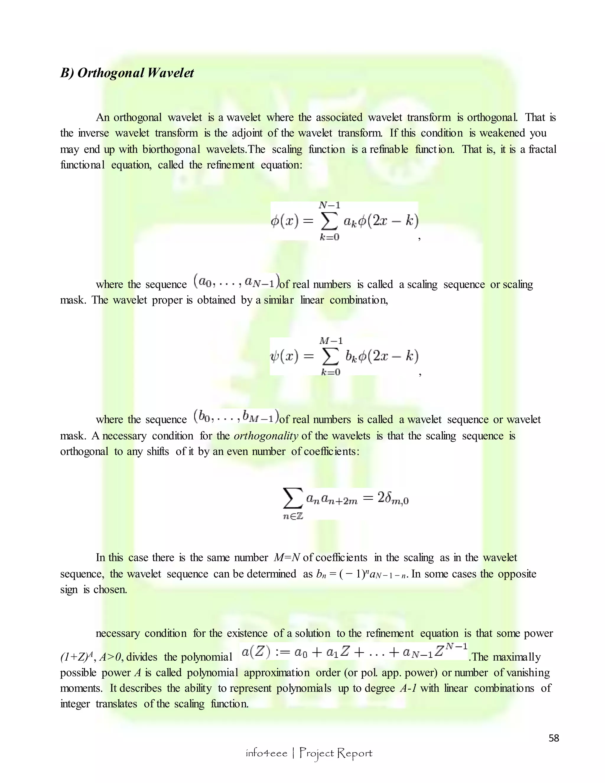 58 
info4eee | Project Report 
B) Orthogonal Wavelet 
An orthogonal wavelet is a wavelet where the associated wavelet transform is orthogonal. That is 
the inverse wavelet transform is the adjoint of the wavelet transform. If this condition is weakened you 
may end up with biorthogonal wavelets.The scaling function is a refinable funct ion. That is, it is a fractal 
functional equation, called the refinement equation: 
, 
where the sequence of real numbers is called a scaling sequence or scaling 
mask. The wavelet proper is obtained by a similar linear combination, 
, 
where the sequence of real numbers is called a wavelet sequence or wavelet 
mask. A necessary condition for the orthogonality of the wavelets is that the scaling sequence is 
orthogonal to any shifts of it by an even number of coefficients: 
In this case there is the same number M=N of coefficients in the scaling as in the wavelet 
sequence, the wavelet sequence can be determined as bn = ( − 1)naN − 1 − n. In some cases the opposite 
sign is chosen. 
necessary condition for the existence of a solution to the refinement equation is that some power 
(1+Z)A, A>0, divides the polynomial .The maximally 
possible power A is called polynomial approximation order (or pol. app. power) or number of vanishing 
moments. It describes the ability to represent polynomials up to degree A-1 with linear combinations of 
integer translates of the scaling function. 
 