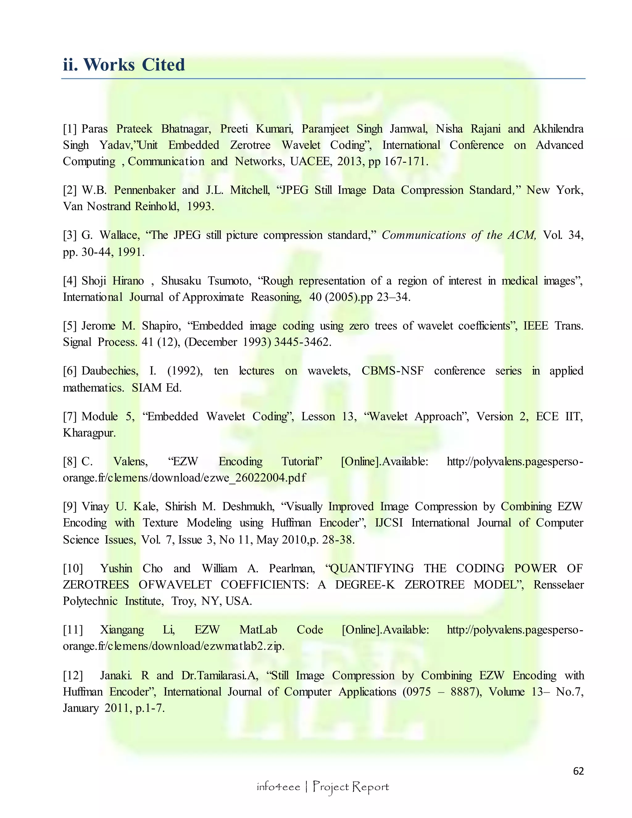 62 
info4eee | Project Report 
ii. Works Cited 
[1] Paras Prateek Bhatnagar, Preeti Kumari, Paramjeet Singh Jamwal, Nisha Rajani and Akhilendra 
Singh Yadav,”Unit Embedded Zerotree Wavelet Coding”, International Conference on Advanced 
Computing , Communication and Networks, UACEE, 2013, pp 167-171. 
[2] W.B. Pennenbaker and J.L. Mitchell, “JPEG Still Image Data Compression Standard,” New York, 
Van Nostrand Reinhold, 1993. 
[3] G. Wallace, “The JPEG still picture compression standard,” Communications of the ACM, Vol. 34, 
pp. 30-44, 1991. 
[4] Shoji Hirano , Shusaku Tsumoto, “Rough representation of a region of interest in medical images”, 
International Journal of Approximate Reasoning, 40 (2005).pp 23–34. 
[5] Jerome M. Shapiro, “Embedded image coding using zero trees of wavelet coefficients”, IEEE Trans. 
Signal Process. 41 (12), (December 1993) 3445-3462. 
[6] Daubechies, I. (1992), ten lectures on wavelets, CBMS-NSF conference series in applied 
mathematics. SIAM Ed. 
[7] Module 5, “Embedded Wavelet Coding”, Lesson 13, “Wavelet Approach”, Version 2, ECE IIT, 
Kharagpur. 
[8] C. Valens, “EZW Encoding Tutorial” [Online].Available: http://polyvalens.pagesperso-orange. 
fr/clemens/download/ezwe_26022004.pdf 
[9] Vinay U. Kale, Shirish M. Deshmukh, “Visually Improved Image Compression by Combining EZW 
Encoding with Texture Modeling using Huffman Encoder”, IJCSI International Journal of Computer 
Science Issues, Vol. 7, Issue 3, No 11, May 2010,p. 28-38. 
[10] Yushin Cho and William A. Pearlman, “QUANTIFYING THE CODING POWER OF 
ZEROTREES OFWAVELET COEFFICIENTS: A DEGREE-K ZEROTREE MODEL”, Rensselaer 
Polytechnic Institute, Troy, NY, USA. 
[11] Xiangang Li, EZW MatLab Code [Online].Available: http://polyvalens.pagesperso-orange. 
fr/clemens/download/ezwmatlab2.zip. 
[12] Janaki. R and Dr.Tamilarasi.A, “Still Image Compression by Combining EZW Encoding with 
Huffman Encoder”, International Journal of Computer Applications (0975 – 8887), Volume 13– No.7, 
January 2011, p.1-7. 
 