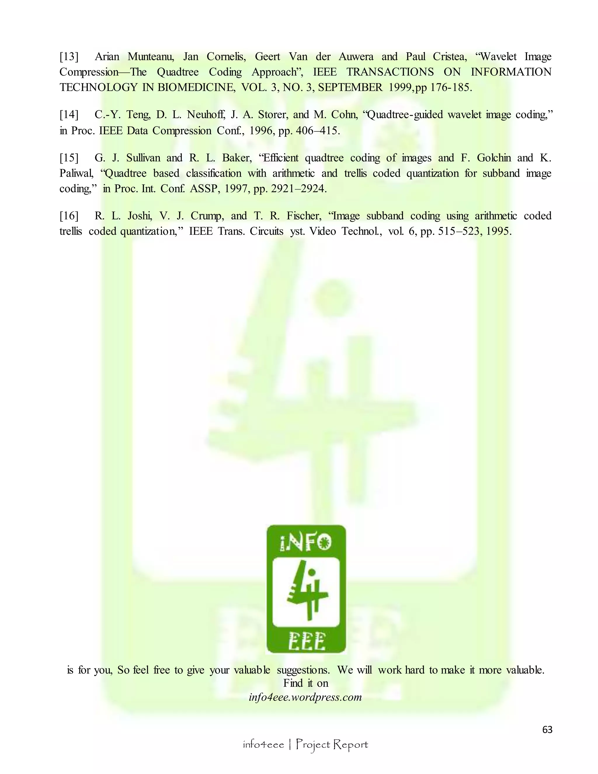 [13] Arian Munteanu, Jan Cornelis, Geert Van der Auwera and Paul Cristea, “Wavelet Image 
Compression—The Quadtree Coding Approach”, IEEE TRANSACTIONS ON INFORMATION 
TECHNOLOGY IN BIOMEDICINE, VOL. 3, NO. 3, SEPTEMBER 1999,pp 176-185. 
[14] C.-Y. Teng, D. L. Neuhoff, J. A. Storer, and M. Cohn, “Quadtree-guided wavelet image coding,” 
in Proc. IEEE Data Compression Conf., 1996, pp. 406–415. 
[15] G. J. Sullivan and R. L. Baker, “Efficient quadtree coding of images and F. Golchin and K. 
Paliwal, “Quadtree based classification with arithmetic and trellis coded quantization for subband image 
coding,” in Proc. Int. Conf. ASSP, 1997, pp. 2921–2924. 
[16] R. L. Joshi, V. J. Crump, and T. R. Fischer, “Image subband coding using arithmetic coded 
trellis coded quantization,” IEEE Trans. Circuits yst. Video Technol., vol. 6, pp. 515–523, 1995. 
is for you, So feel free to give your valuable suggestions. We will work hard to make it more valuable. 
63 
Find it on 
info4eee.wordpress.com 
info4eee | Project Report 
