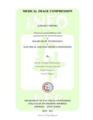 MEDICAL IMAGE COMPRESSION 
A PROJECT REPORT 
Submitted in partial fulfillment of the 
requirement for the award of the degree 
of 
BACHELOR OF TECHNOLOGY 
in 
ELECTRICAL AND ELECTRONICS ENGINEERING 
By 
Paras Prateek Bhatnagar 
Paramjeet Singh Jamwal 
Preeti Kumari 
Nisha Rajani 
DEPARTMENT OF ELECTRICAL ENGINEERING 
COLLEGE OF ENGINEERING ROORKEE 
ROORKEE – 247667 (INDIA) 
MAY, 2011 
info4eee | Project Report 
 